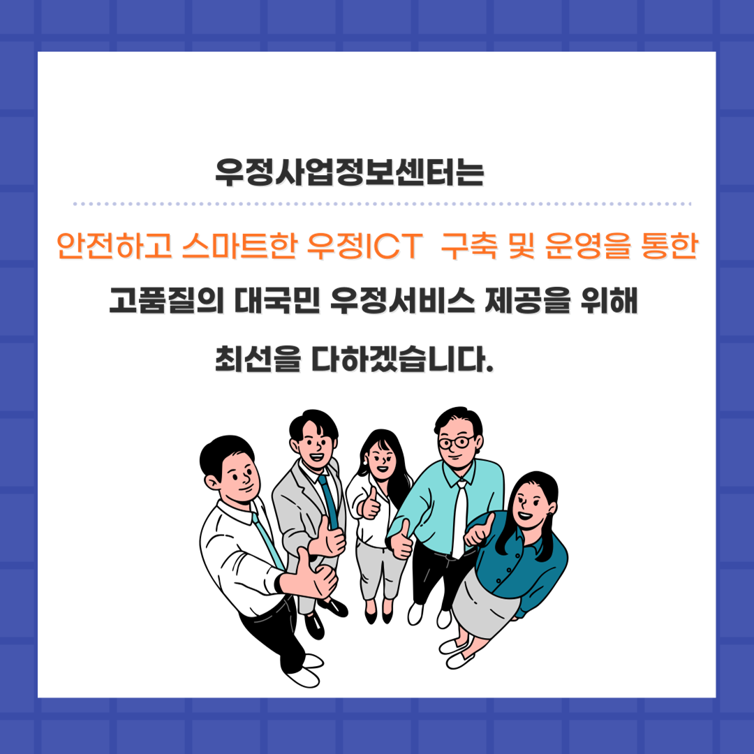 우정사업정보센터는
안전하고 스마트한 우정ICT 구축 및 운영을 통한
고품질의 대국민 우정서비스 제공을 위해 최선을 다하겠습니다.