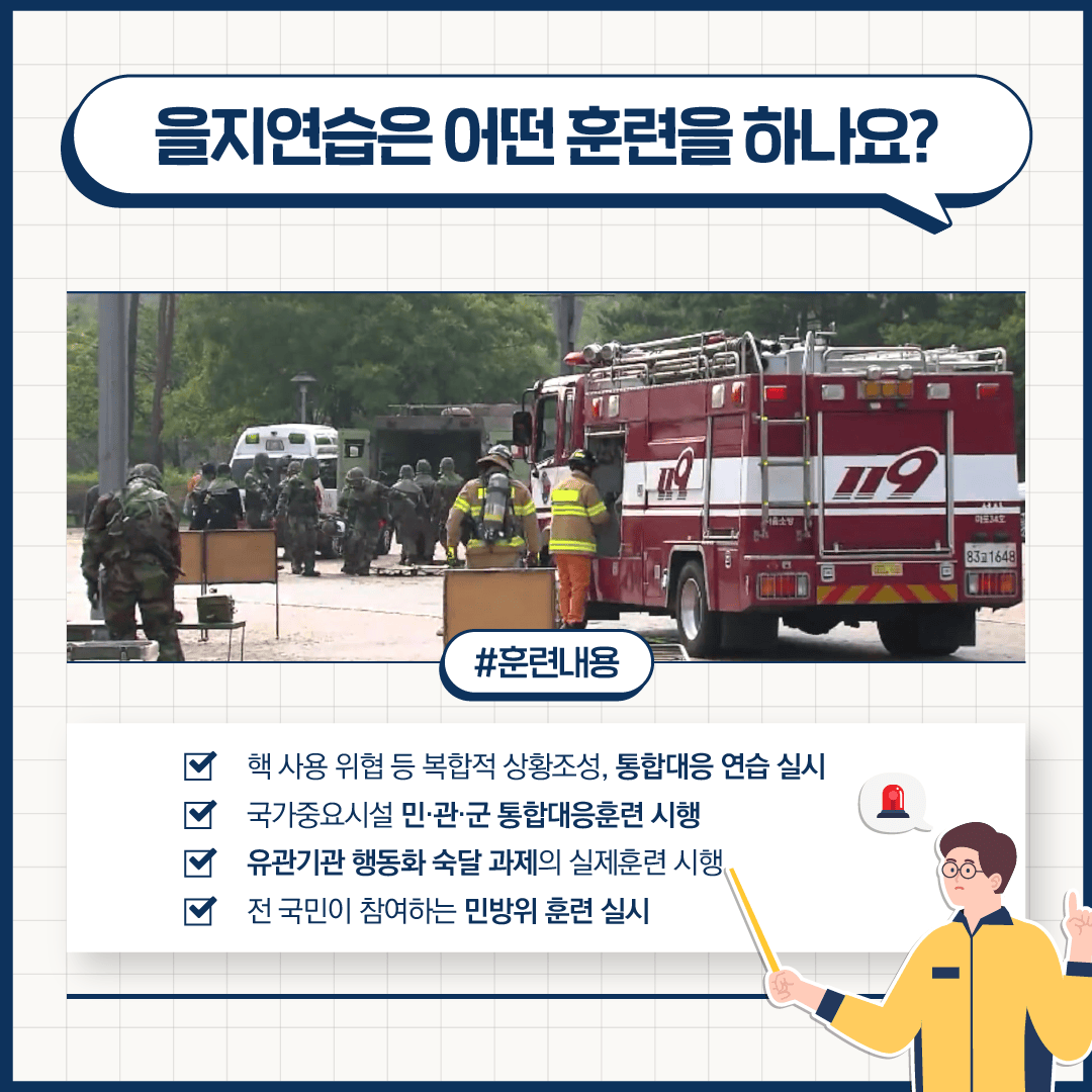 을지연습은 어떤 훈련을 하나요?
#훈련내용
핵 사용 위협 등 복합적 상황조성, 통합대응 연습 실시
국가중요시설 민·관·군 통합대응훈련 시행
유관기관 행동화 숙달 과제의 실제훈련 시행
전 국민이 참여하는 민방위 훈련 실시