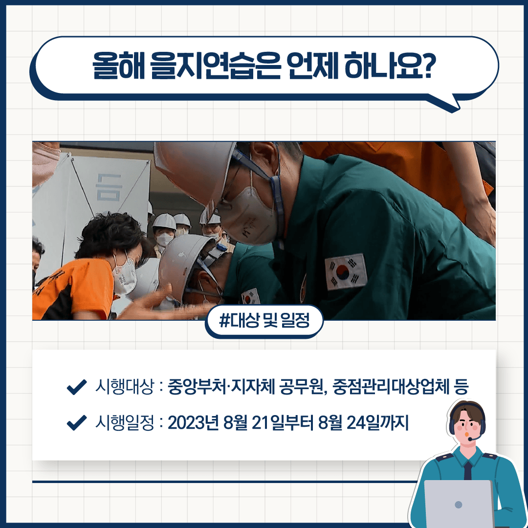 올해 을지연습은 언제 하나요?
#대상 및 일정
시행대상: 중앙부처·지자체 공무원, 중점관리대상업체 등
시행일정: 2023년 8월 21일부터 8월 24일까지