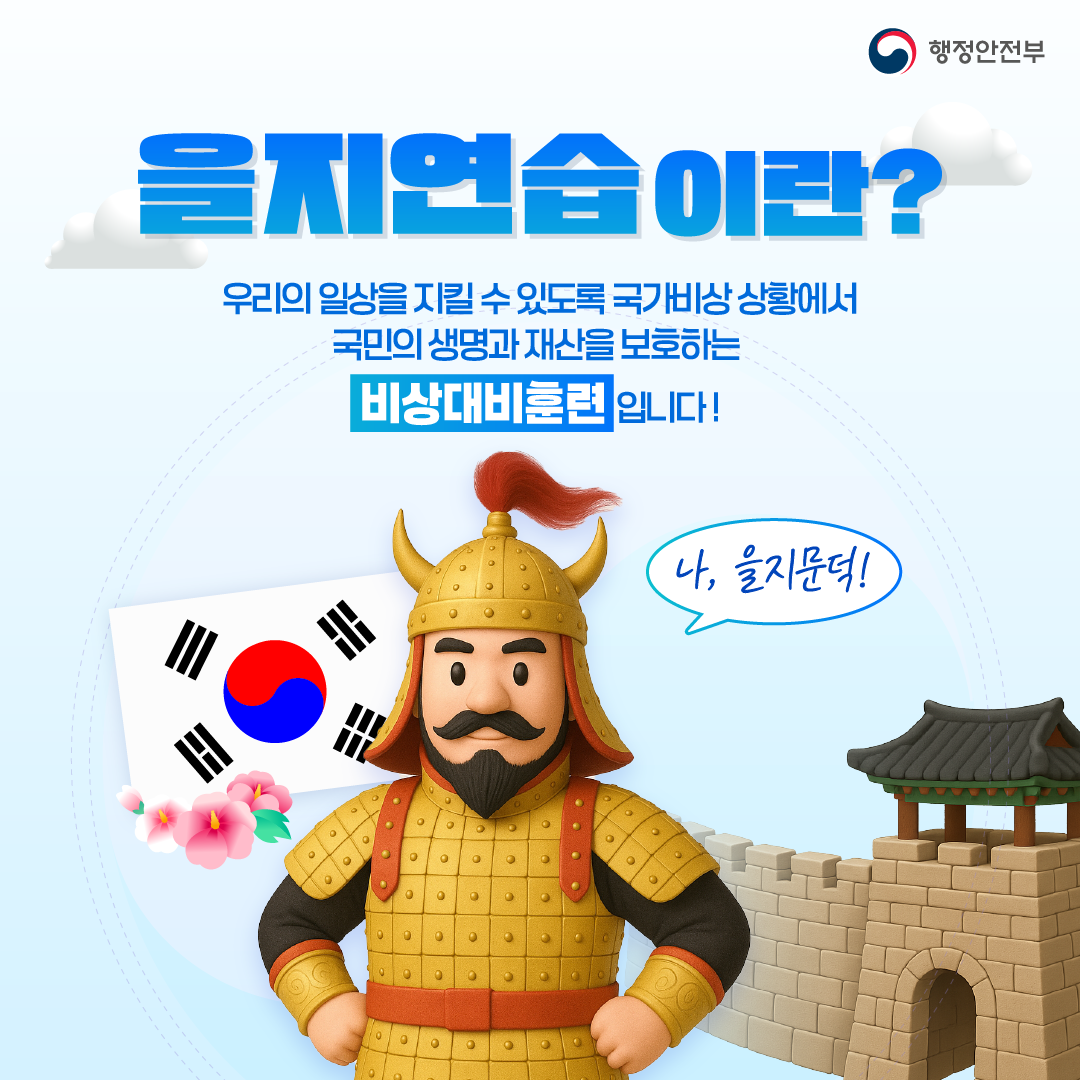 행정안전부

을지연습이란?
우리의 일상을 지킬수 있도록 국가비상 상황에서 국민의 생명과 재산을 보호하는 비상대비훈련입니다.

나, 을지문덕!