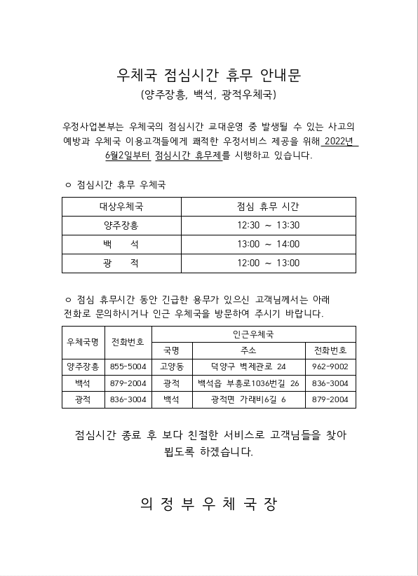 우체국 점심시간 휴무 안내문
(양주장흥, 백석, 광적우체국)

우정사업본부는 우체국의 점심시간 교대운영 중 발생될 수 있는 사고의 예방과 우체국 이용고객들에게 쾌적한 우정서비스 제공을 위해 2022년 6월 2일부터 점심시간 휴무제를 시행하고 있습니다.

점심시간 휴무 우체국
대상우체국: 광적
점심 휴무 시간: 12:00 ~ 13:00

대상우체국: 양주장흥
점심 휴무 시간: 12:30 ~ 13:30

대상우체국: 백석
점심 휴무 시간: 13:00 ~ 14:00

점심 휴무시간 동안 긴급한 용무가 있으신 고객님께서는 아래 전화로 문의하시거나 인근 우체국을 방문하여 주시기 바랍니다.
우체국명: 양주장흥
전화번호: 855-5004
인근우체국 정보
국명: 고양동
주소: 덕양구 벽제관로 24
전화번호: 962-9002

우체국명: 백석
전화번호: 879-2004
인근우체국 정보
국명: 광적
주소: 백석읍 부흥로 1036번길 26
전화번호: 836-3004

우체국명: 광적
전화번호: 836-3004
인근우체국 정보
국명: 백석
주소: 광적면 가래비6길 6
전화번호: 879-2004

점심시간 종료 후 보다 친절한 서비스로 고객님들을 찾아뵙도록 하겠습니다.

의정부우체국장