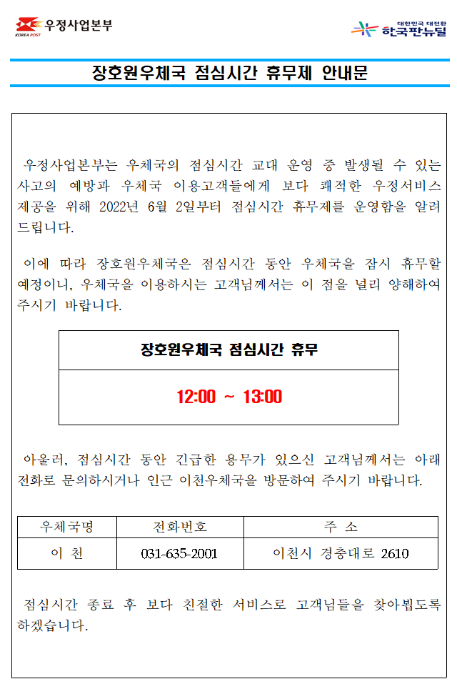 장호원우체국 점심시간 휴무제 안내문



우정사업본부는 우체국의 점심시간 교대 운영 중 발생될 수 있는 사고의 예방과 우체국 이용고객들에게 보다 쾌적한 우정서비스

제공을 위해 2022년 6월 2일부터 점심시간 휴무제를 운영함을 알려드립니다.



이에 따라 장호원우체국은 점심시간 동안 우체국을 잠시 휴무할 예정이니, 우체국을 이용하시는 고객님께서는 이 점을 널리 

양해하여 주시기 바랍니다.



장호원우체국 점심시간 휴무

12:00~13:00



아울러, 점심시간 동안 긴급한 용무가 있으신 고객님께서는 인근 이천우체국으로 전화주시거나 방문하여 주시기 바랍니다.

이천우체국 031-635-2001



점심시간 종료 후 보다 친절한 서비스로 고객님들을 찾아뵙도록 하겠습니다.