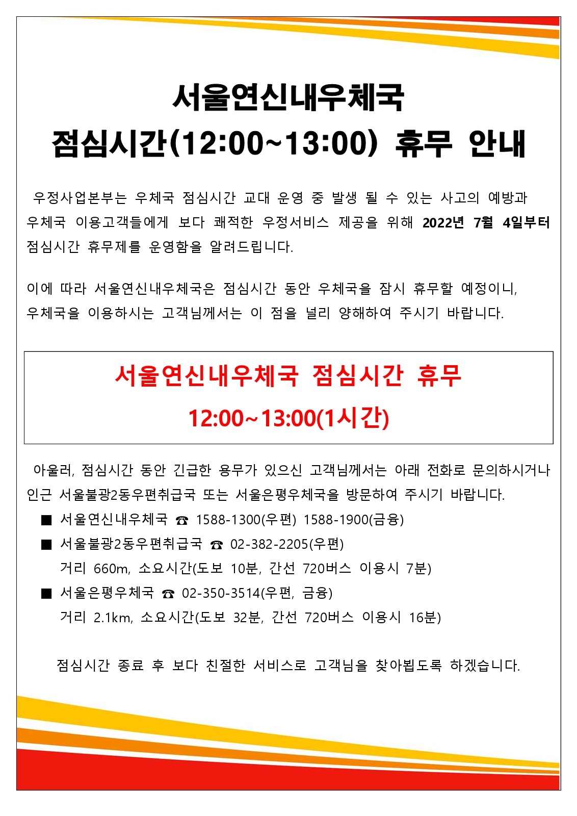 서울연신내우체국점심시간(12:00~13:00) 휴무 안내
우정사업본부는 우체국 점심시간 교대운영 중 발생 될 수 있는 사고의 예방과 우체국 이용고객들에게 보다 쾌적한 우정서비스 제공을 위해 2022년 7월 4일부터 점심시간 휴무제를 운영함을 알려들립니다.
이에 따라 서울연신내우체국은 점심시간 동안 우체국을 잠시 휴무할 예정이니 우체국을 이용하시는 고객님께서는 이 점을 널리 양해하여 주시기 바랍니다.
서울연신내우체국 점심시간 휴무
12:00~13:00(1시간)
아울러, 점심시간 동안 긴급한 용무가 있으신 고객님께서는 아래 전화로 문의하시거나 인근 서울불광2동우편취급국 또는 서울은평우체국을 방문하여 주시기 바랍니다.
■서울연신내우체국☎1588-1300(우편) 1588-1900(금융)
■서울불광2동우편취급국국☎02-382-2205(우편)
거리 660m, 소요시간(도보 10분, 간선 720버스 이용시 7분)
■서울은평우체국☎02-350-3514(우편,금융)
거리 2.1km, 소요시간(도보 32분,간선 720버스 이용시 16분)
점심시간 종료 후 보다 친절한 서비스로 고객님을 찾아뵙도록 하겠습니다.