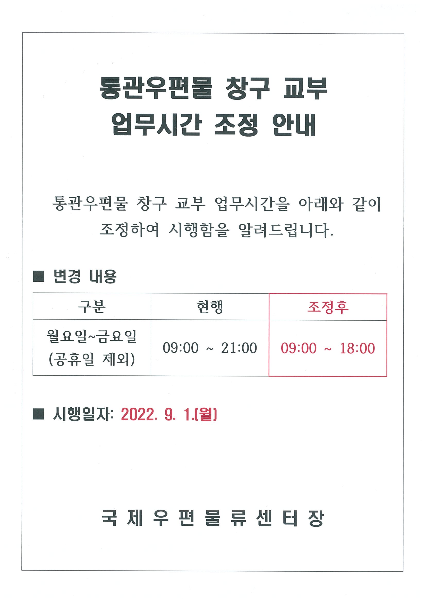 통관우편물 창구 교부 업무시간 조정 안내

통관우편물 창구 교부 업무시간을 아래와 같이 조정하여 시행함을 알려드립니다.

변경내용
  구분: 월요일 ~ 금요일(공휴일 제외)
  현행: 09:00 ~ 21:00
  조정후: 09:00 ~ 18:00

시행일자: 2022. 9. 1.(월)

국제우편물류센터장