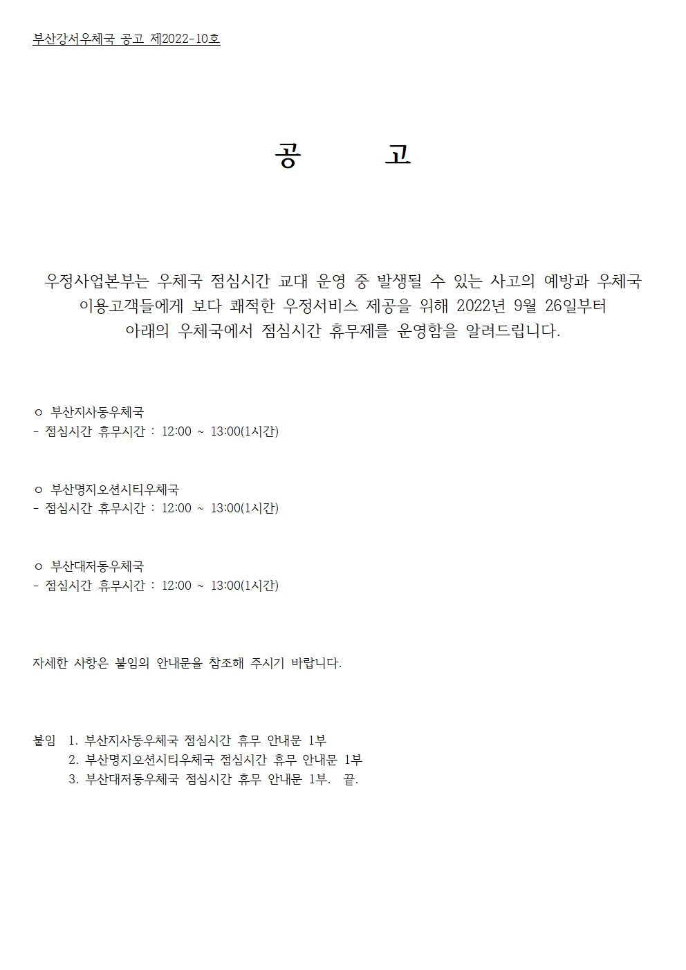 부산강서우체국 공고 제2022-10호
공고
우정사업본부는 우체국 점심시간 교대 운영 중 발생될 수 있는 사고의 예방과 우체국 이용고객들에게 보다 쾌적한 우정서비스 제공을 위해 2022년 9월 26일부터 아래의 우체국에서 점심시간 휴무제를 운영함을 알려드립니다. 
부산지사동우체국
점심시간 휴무시간 : 12:00~13:00(1시간)
부산명지오션시티우체국
점심시간 휴무시간 : 12:00~13:00(1시간)
부산대저동우체국
점심시간 휴무시간 : 12:00~13:00(1시간)
자세한 사항은 붙임의 안내문을 참조해 주시기 바랍니다. 
붙임 1.부산지사동우체국 점심시간 휴무 안내문 1부.
2.부산명지오션시티우체국 점심시간 휴무 안내문 1부.
3.부산대저동우체국 점심시간 휴무 안내문 1부.
