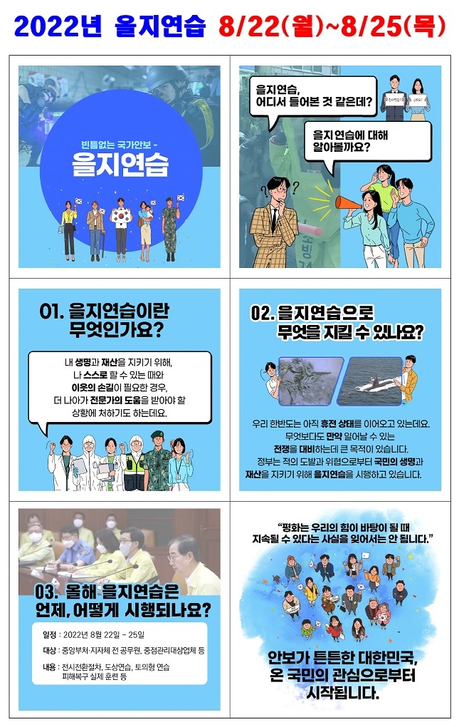 당신의 평화로운 일상 속 어느 날 누군가의 방화로 삶의 터전을 잃고,

사이버 공격으로 정신망이 마비된다면?



평화를 지키는 안보!

당신이 생각하는 안보란 무엇인가요?

안보가 튼튼한 대한민국, 온 국민의 참여로부터 시작됩니다.

2022년 을지연습(2022.8.22.~8.25.)