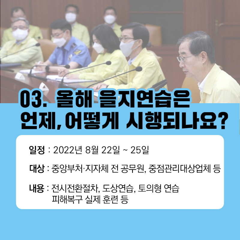 03. 올해 을지연습은 언제, 어떻게 시행되나요?
일정: 2022년 8월 22일~25일
대상: 중앙부처, 지자체 전 공무원, 중점관리대상업체 등
내용: 전시전환절차, 도상연습, 토의형 연습, 피해복구 실제 훈련 등