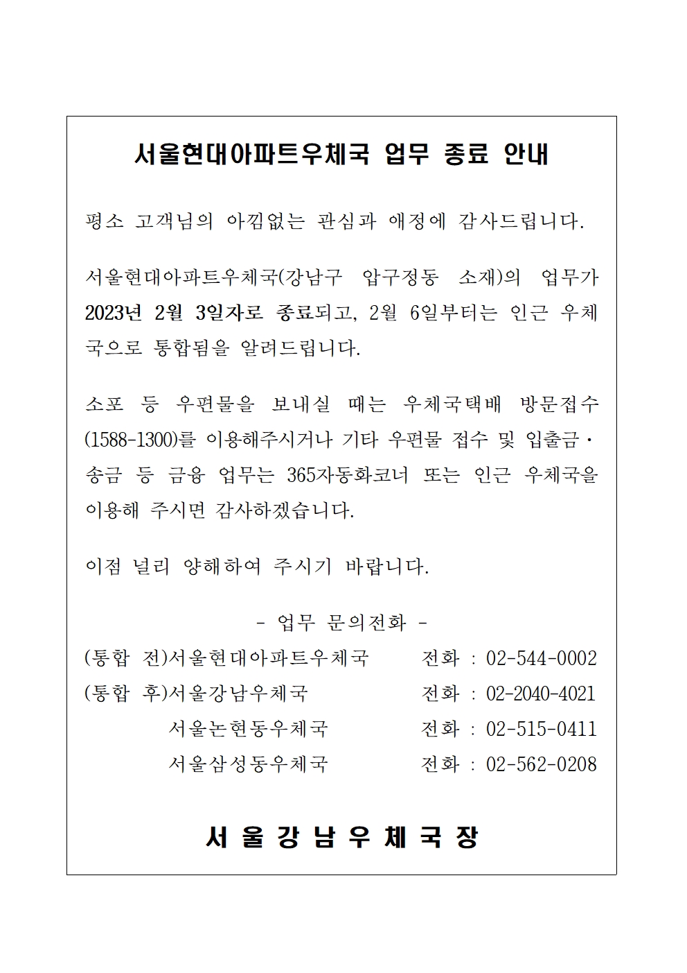 서울현대아파트우체국 업무종료 안내

평소 고객님의 아낌없는 관심과 애정에 감사드립니다.

서울현대아파트우체국(강남구 압구정동 소재)의 업무가 2023년 2월 3일자로 종료되고, 2월 6일부터는 인근 우체국으로 통합됨을 알려드립니다.

소포 등 우편물을 보내실 떄는 우체국택배 방문접수(1588-1300)를 이용해 주시거나 기타 우편물 접수 및 입출금 송금 등 금융업무는 365자동화코너 또는 인근 우체국을 이용해 주시면 감사하겠습니다.

이점 널리 양해하여 주시기 바랍니다. 