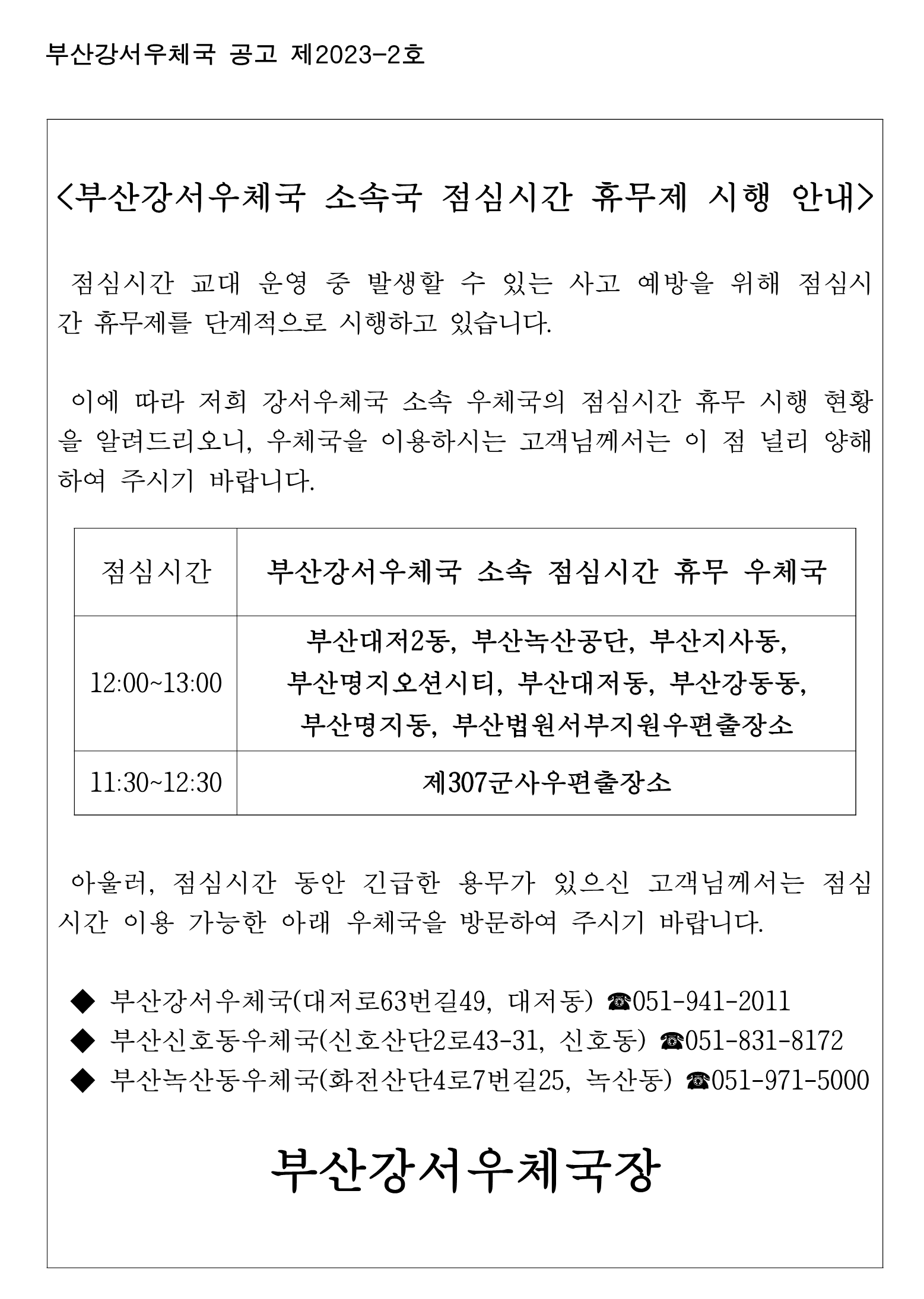 <부산강서우체국 소속국 점심시간 휴무제 시행 안내 />

 점심시간 교대 운영 중 발생할 수 있는 사고 예방을 위해 점심시간 휴무제를 단계적으로 시행하고 있습니다.

 이에 따라 저희 강서우체국 소속 우체국의 점심시간 휴무 시행 현황을 알려드리오니, 우체국을 이용하시는 고객님께서는 이 점 널리 양해하여 주시기 바랍니다.


점심시간
부산강서우체국 소속 점심시간 휴무 우체국
12:00~13:00
부산대저2동, 부산녹산공단, 부산지사동, 부산명지오션시티, 부산대저동, 부산강동동, 부산명지동, 부산법원서부지원우편출장소
11:30~12:30
제307군사우편출장소


 아울러, 점심시간 동안 긴급한 용무가 있으신 고객님께서는 점심시간 이용 가능한 아래 우체국을 방문하여 주시기 바랍니다.

 ◆ 부산강서우체국(대저로63번길49, 대저동) ☎051-941-2011
 ◆ 부산신호동우체국(신호산단2로43-31, 신호동) ☎051-831-8172
 ◆ 부산녹산동우체국(화전산단4로7번길25, 녹산동) ☎051-971-5000
                       
부산강서우체국장