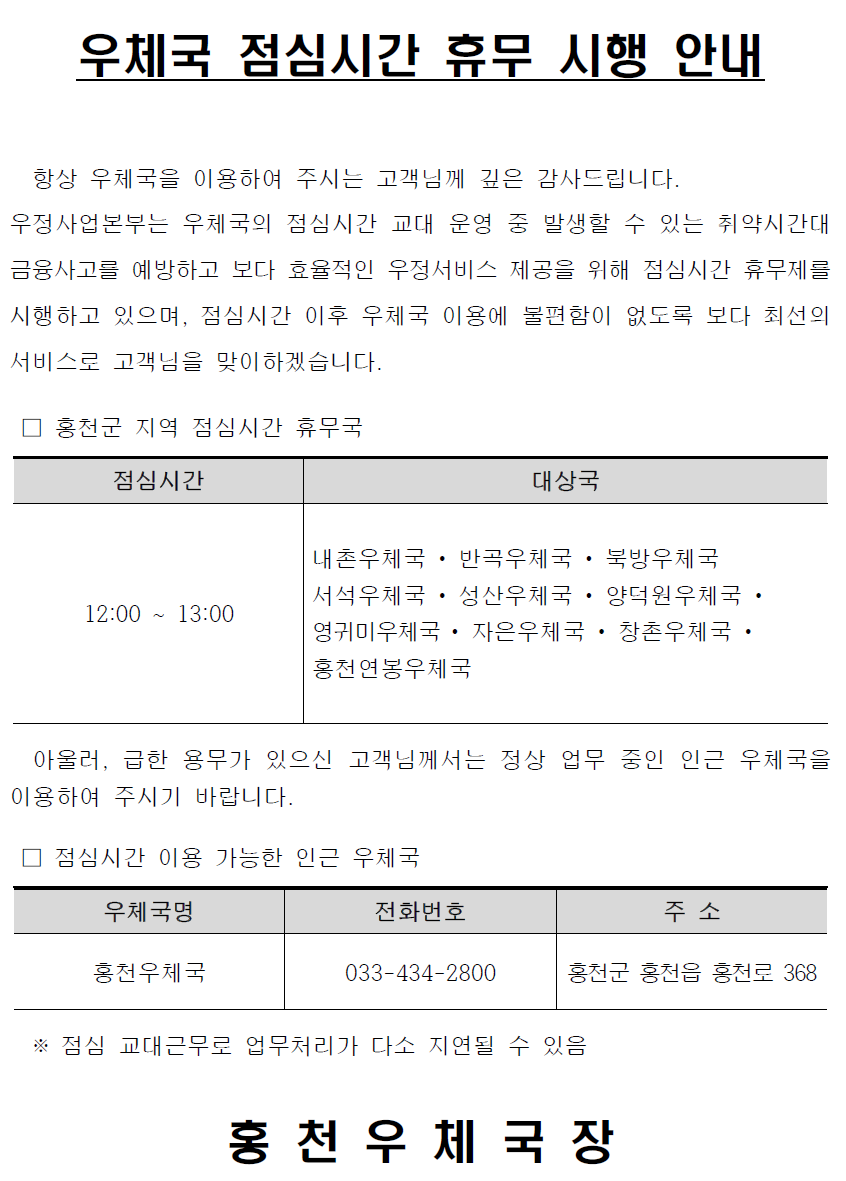 우체국 점심시간 휴무 시행 안내


  항상 우체국을 이용하여 주시는 고객님께 깊은 감사드립니다.
우정사업본부는 우체국의 점심시간 교대 운영 중 발생할 수 있는 취약시간대금융사고를 예방하고 보다 효율적인 우정서비스 제공을 위해 점심시간 휴무제를 시행하고 있으며, 점심시간 이후 우체국 이용에 불편함이 없도록 보다 최선의 서비스로 고객님을 맞이하겠습니다.

 □ 홍천군 지역 점심시간 휴무국

점심시간
대상국
12:00 ~ 13:00
내촌우체국 • 반곡우체국 • 북방우체국 
서석우체국 • 성산우체국 • 양덕원우체국 • 영귀미우체국 • 자은우체국 • 창촌우체국 • 홍천연봉우체국


  아울러, 급한 용무가 있으신 고객님께서는 정상 업무 중인 인근 우체국을 이용하여 주시기 바랍니다.

 □ 점심시간 이용 가능한 인근 우체국

우체국명
전화번호
주 소
홍천우체국
033-434-2800
홍천군 홍천읍 홍천로 368

   
  ※ 점심 교대근무로 업무처리가 다소 지연될 수 있음

홍 천 우 체 국 장