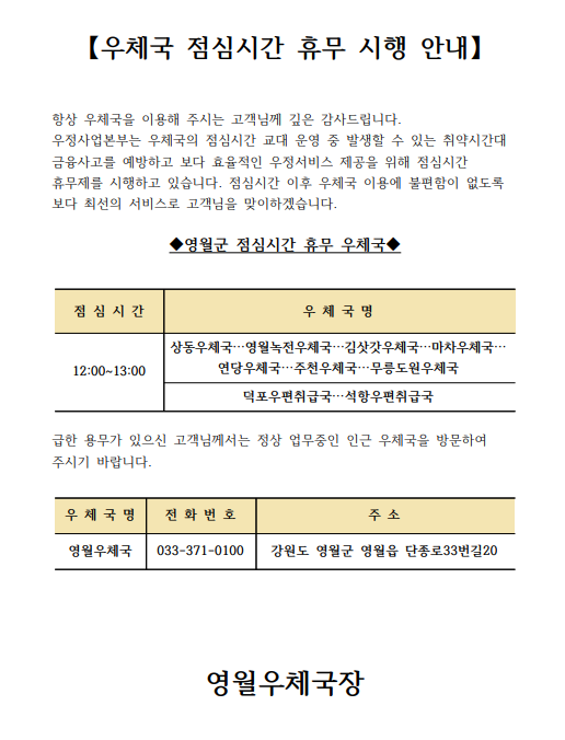 【우체국 점심시간 휴무 시행 안내】


항상 우체국을 이용해 주시는 고객님께 깊은 감사드립니다.
우정사업본부는 우체국의 점심시간 교대 운영 중 발생할 수 있는 취약시간대 금융사고를 예방하고 보다 효율적인 우정서비스 제공을 위해 점심시간 휴무제를 시행하고 있습니다. 점심시간 이후 우체국 이용에 불편함이 없도록 보다 최선의 서비스로 고객님을 맞이하겠습니다.

◆영월군 점심시간 휴무 우체국◆


점 심 시 간
우 체 국 명
12:00~13:00
상동우체국…영월녹전우체국…김삿갓우체국…마차우체국…
연당우체국…주천우체국…무릉도원우체국
덕포우편취급국…석항우편취급국


급한 용무가 있으신 고객님께서는 정상 업무중인 인근 우체국을 방문하여 주시기 바랍니다.

우 체 국 명
주  소
전 화 번 호
영월우체국
영월군 영월읍 단종로33번길20
033-371-0100







영월우체국장