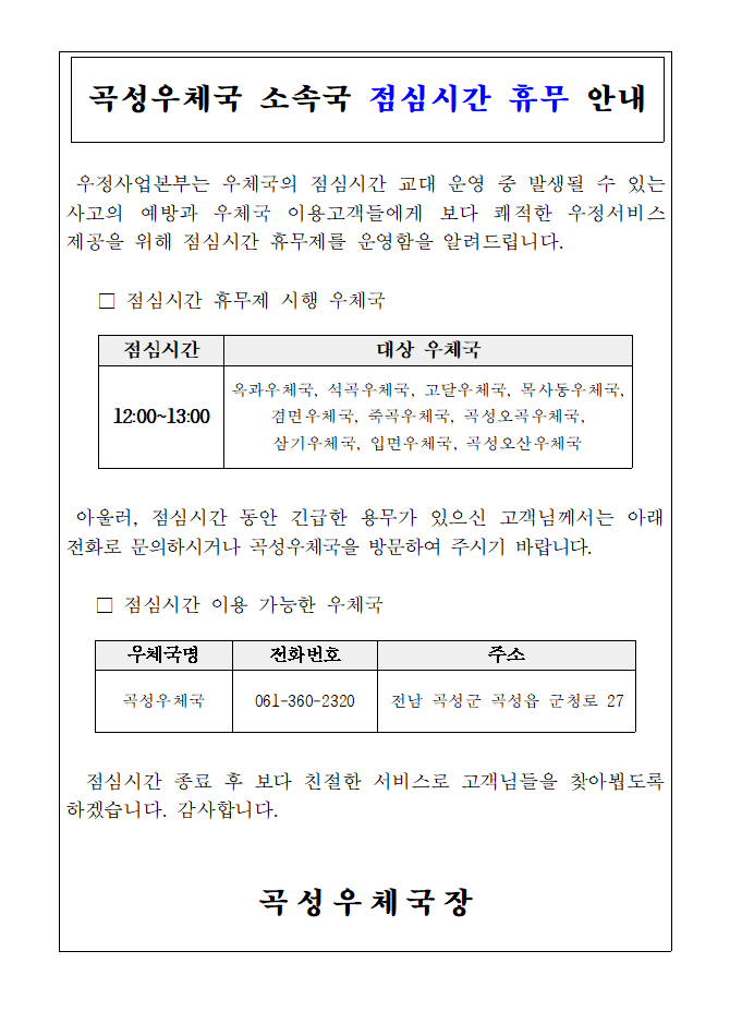 곡성우체국 소속국 점심시간 휴무 안내
우정사업본부는 우체국의 점심시간 교대 운영 중 발생될 수 있는 사고의 예방과 우체국 이용고객들에게 보다 쾌적한 우정서비스 제공을 위해 점심시간 휴무제를 운영함을 알려드립니다.
점심시간 휴무제 시행 우체국

점심시간: 12:00~13:00
대상 우체국: 옥과우체국, 석곡우체국, 고달우체국, 목사동우체국, 겸면우체국, 죽곡우체국, 곡성오곡우체국, 삼기우체국, 입면우체국, 곡성오산우체국

아울러, 점심시간 동안 긴급한 용무가 있으신 고객님께서는 아래 전화로 문의하시거나 곡성우체국을 방문하여 주시기 바랍니다.

점심시간 이용 가능한 우체국


우체국명: 곡성우체국
전화번호: 061-360-2320
주소: 전남 곡성군 곡성읍 군청로 27
   
점심시간 종료 후 보다 친절한 서비스로 고객님들을 찾아뵙도록 하겠습니다. 감사합니다.

곡성우체국장