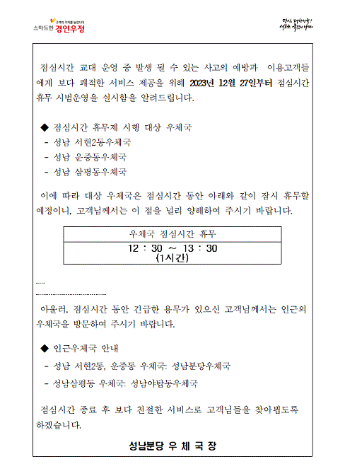 점심시간 교대 운영 중 발생 될 수 있는 사고의 예방과 이용고객들에게 보다 쾌적한 서비스 제공을 위해 2023년 12월27일부터 점심시간 휴무 시범운영을 실시함을 알려드립니다
점심시간 휴무제 시행 대상 우체국
성남서현2동우체국
성남운중동우체국
성남삼평동우체국
이에따라 대상 우체국은 점심시간 동안 아래와 같이 잠시 휴무할 예정이니, 고객님께서는 이 점을 널리 양해하여 주시기 바랍니다.
우체국 점심시간 휴무 12:30~13:30(1시간)
아울러 점심시간동안 긴급한 용무가 있으신 고객님께서는 인근의 우체국을 방문하여 주시기 바랍니다
인근우체국안내
성남서현2동우체국, 성남운중동우체국: 성남분당우체국
성남삼평동우체국: 성남야탑동우체국
점심시간종료후 보다 친절한 서비스로 고객님들을 찾아뵙도록 하겠습니다.
성남분당우체국장