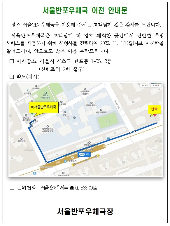 서울반포우체국 이전 안내문
평소 서울반포우체국을 이용해 주시는 고객님께 깊은 감사를 드립니다.  
서울반포우체국은 고객님께 더 넓고 쾌적한 공간에서 편안한 우정서비스를 제공하기 위해 신청사를 건립하여 2023. 11. 13.(월)자로 이전함을 알려드리니, 앞으로도 많은 이용 부탁드립니다.

이전장소: 서울시 서초구 반포동 1-55, 2층 (신반포역 2번 출구)
문의전화: 서울반포우체국 ☎ 02-533-0014  

서울반포우체국장
