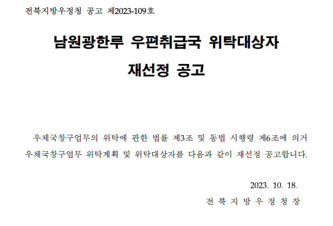전북지방우정청 공고 제2023-109호
남원광한루 우편취급국 위탁대상자 재선정 공고
우체국창구업무의 위탁에 관한 법률 제3조 및 동법 시행령 제6조에 의거 우체국창구업무 위탁계획 및 위탁대상자를 다음과 같이 재선정 공고합니다.
2023.10.18. 전북지방우정청장