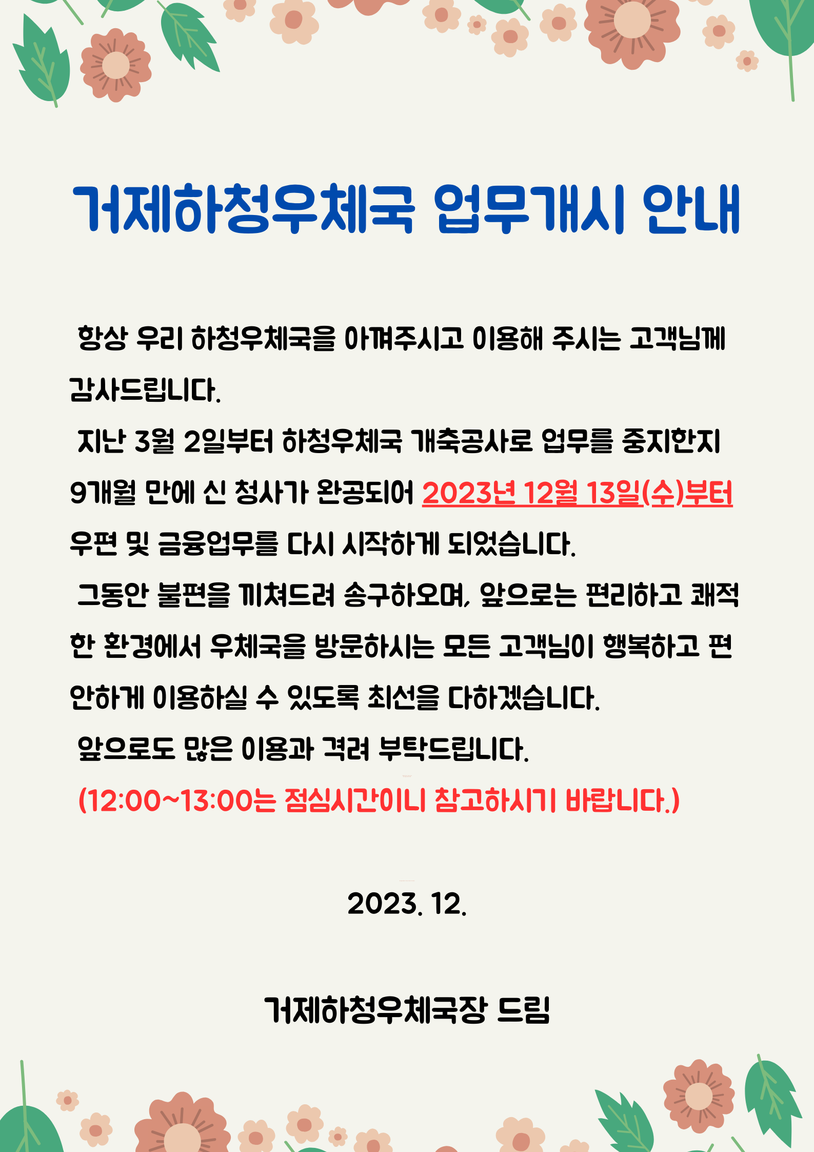 거제하청우체국 업무개시 안내

항상 우리하청우체국을 아껴주시고 이용해 주시는 고객님께 감사드립니다.
지난 3월 2일부터 하청우체국 개축공사로 업무를 중지한지 9개월만에 신 청사가 완공되어 2023년 12월 13일(수)부터 우편 및 금융업무를 다시 시작하게 되었습니다.
그동안 불편을 끼쳐드려 송구하오며, 앞으로는 편리하고 쾌적한 환경에서 우체국을 방문하시는 모든 고객님이 행복하고 편안하게 이용하실 수 있도록 최선을 다하겠습니다. 
앞으로도 많은 이용과 격려 부탁드립니다.

(12:00~13:00는 점심시간이니 참고하시기 바랍니다.)
