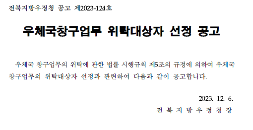 전북지방우정청 공고 제2023-124호
우체국창구업무 위탁대상자 선정 공고
우체국창구업무의 관한 법률 시행규칙 제5조의 규정에 의하여 우체국 창구업무의 위탁대상자 선정과 관련하여 다음과 같이 공고합니다.2023.12.6. 전북지방우정청장