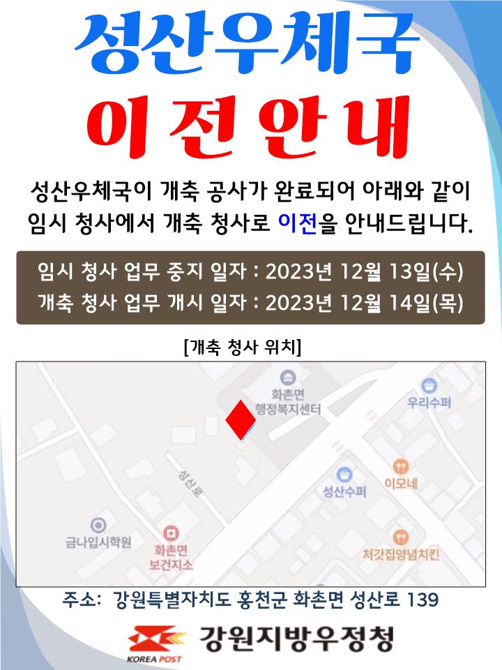 성산우체국 이전안내
성산우체국이 개축공사가 완료되어 아래와 같이
임시 청사에서 개축 청사로 이전을 안내드립니다.

임시청사 업무중지일자 : 2023년 12월 13일(수)
개축청사 업무개시일자: 2023년 12월 14일(목)

주소: 강원특별자치도 홍천군 화촌면 성산로 139
