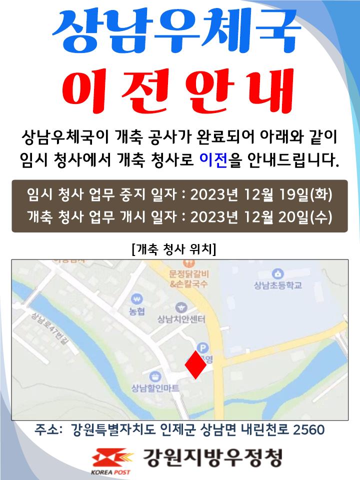 상남우체국 이전안내
상남우체국이 개축공사가 완료되어 아래와 같이
임시 청사에서 개축 청사로 이전을 안내드립니다.

임시청사 업무중지일자 : 2023년 12월 19일(화)
개축청사 업무개시일자: 2023년 12월 20일(수)

주소: 강원특별자치도 인제군 상남면 내린천로 2560