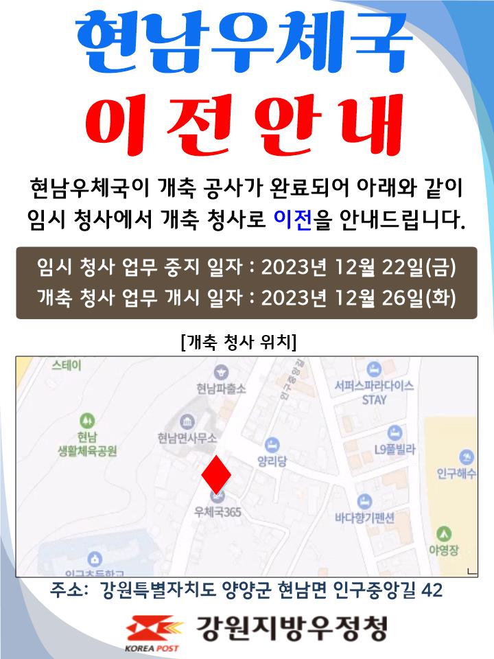 현남우체국 이전안내
현남우체국이 개축공사가 완료되어 아래와 같이
임시 청사에서 개축 청사로 이전을 안내드립니다.

임시청사 업무중지일자 : 2023년 12월 22일(금)
개축청사 업무개시일자: 2023년 12월 26일(화)

주소: 강원특별자치도 양양군 현남면 인구중앙길 42