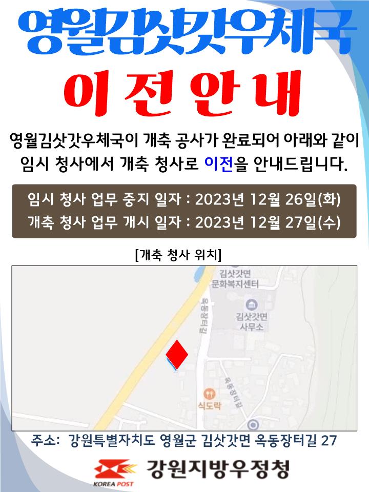 영월김삿갓우체국 이전안내
영월김삿갓우체국이 개축공사가 완료되어 아래와 같이
임시 청사에서 개축 청사로 이전을 안내드립니다.

임시청사 업무중지일자 : 2023년 12월 26일(화)
개축청사 업무개시일자: 2023년 12월 27일(수)

주소: 강원특별자치도 영월군 김삿갓면 옥동장터길 27