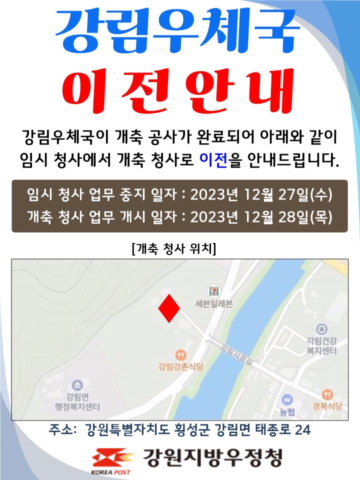 강림우체국 이전안내
강림우체국이 개축공사가 완료되어 아래와 같이
임시 청사에서 개축 청사로 이전을 안내드립니다.

임시청사 업무중지일자 : 2023년 12월 27일(수)
개축청사 업무개시일자: 2023년 12월 28일(목)

주소: 강원특별자치도 횡성군 강림면 태종로 24