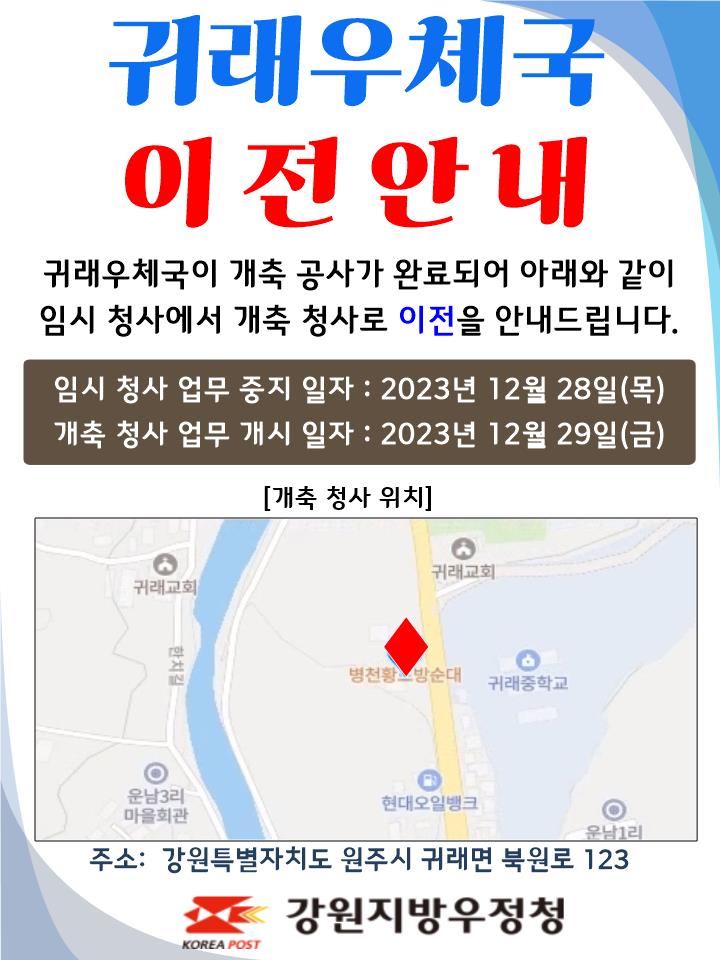 귀래우체국 이전안내
귀래우체국이 개축공사가 완료되어 아래와 같이
임시 청사에서 개축 청사로 이전을 안내드립니다.

임시청사 업무중지일자 : 2023년 12월 28일(목)
개축청사 업무개시일자: 2023년 12월 29일(금)

주소: 강원특별자치도 원주시 귀래면 북원로 123