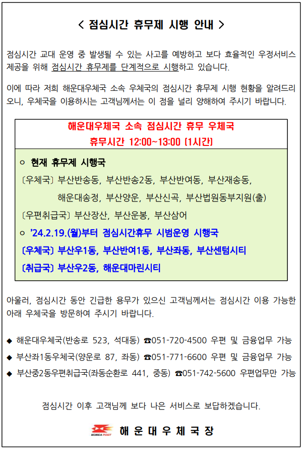 <점심시간 휴무제 시행 안내 />
점심시간 교대 운영중 발생될 수 있는 사고를 예방하고 보다 효율적인 우정서비스 제공을 위해 점심시간 휴무제를 단계적으로 시행하고 있습니다.

이에 따라 해운대우체국 소속 우체국의 점심시간 휴무제 시행 현황을 알려드리오니 우체국을 이용하시는 고객님께서는 이 점을 널리 양해하여 주시기 바랍니다.

해운대우체국 소속 점심시간 휴무 우체국

휴무시간 12:00~13:00(1시간)

○현재 휴무 시행국
(우체국) 부산반송동, 부산반송2동, 부산반여동, 부산재송동, 해운대송정, 부산양운, 부산신곡, 부산법원동부지원(출)

(우편취급국) 부산장산, 부산운봉, 부산삼어

○2024.2.19.(월)부터 점심시간휴무 시범운영 시행국 
(우체국) 부산우1동, 부산반여1동, 부산좌동, 부산센텀시티 
(우편취급국) 부산우2동, 해운대마린시티 

아울러, 점심시간 동안 긴급한 용무가 있으신 고객님께서는 이용 가능한 아래 우체국을 방문하여 주시기 바랍니다. 

◆ 해운대우체국(반송로 523, 석대동) 051-720-4500 우편 및 금융업무 가능 
◆ 부산좌1동우체국(양운로87, 좌동) 051-771-6600  우편 및 금융업무 가능
◆ 부산중2동우편취급국(좌동순환로441, 중동) 051-742-5600 우편업무만 가능
점심시간 이후 고객님께 보다 나은 서비스로 보답하겠습니다. 
해운대우체국장
