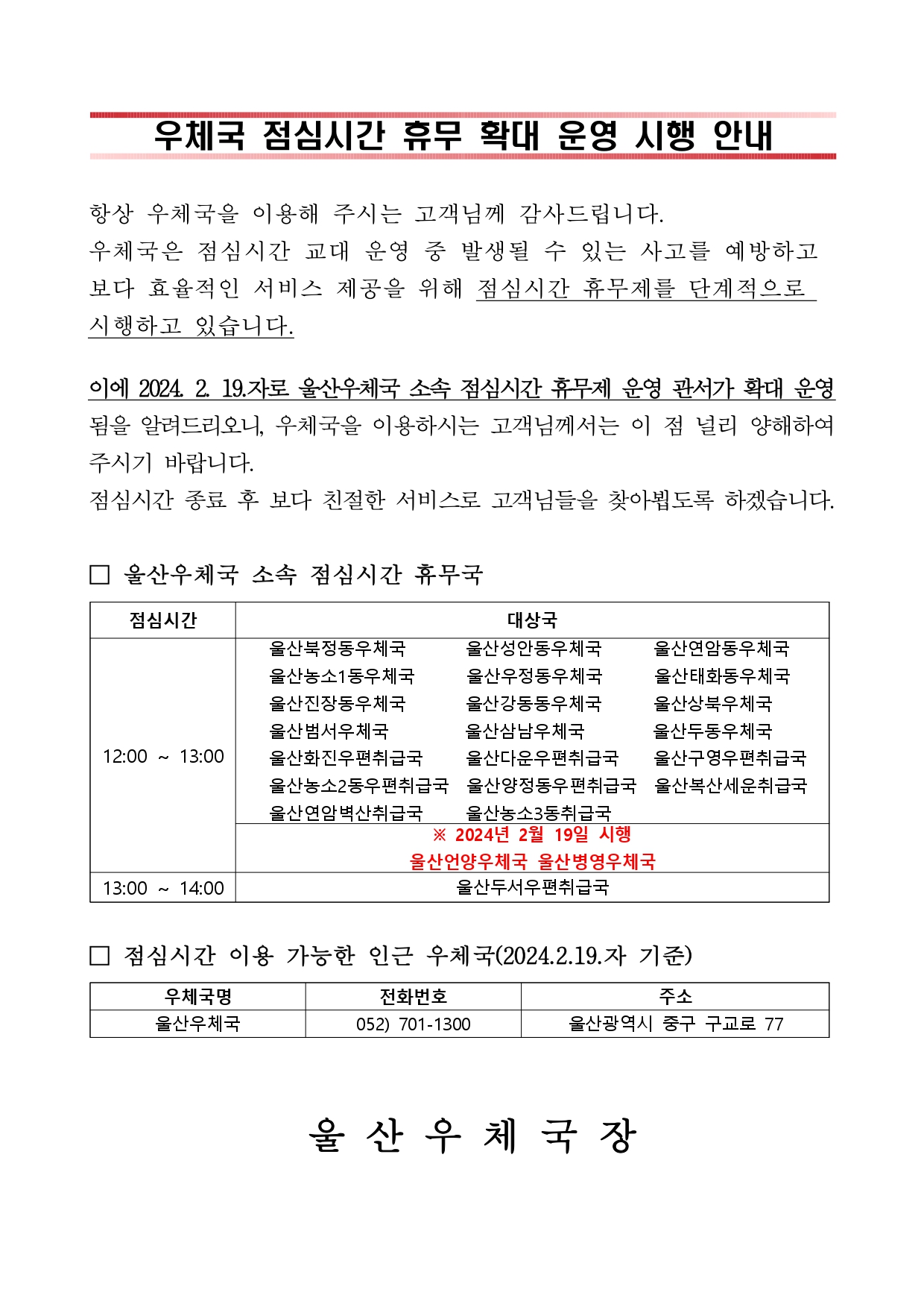 

우체국 점심시간 휴무 확대 운영 시행 안내



항상 우체국을 이용해 주시는 고객님께 감사드립니다.
우체국은 점심시간 교대 운영 중 발생될 수 있는 사고를 예방하고
보다 효율적인 서비스 제공을 위해 점심시간 휴무제를 단계적으로 
시행하고 있습니다.
이에 2024. 2. 19.자로 울산우체국 소속 점심시간 휴무제 운영 관서가 확대 운영됨을 알려드리오니, 우체국을 이용하시는 고객님께서는 이 점 널리 양해하여 주시기 바랍니다.
점심시간 종료 후 보다 친절한 서비스로 고객님들을 찾아뵙도록 하겠습니다.

□ 울산우체국 소속 점심시간 휴무국

점심시간
대상국
12:00 ~ 13:00
   울산북정동우체국       울산성안동우체국      울산연암동우체국
   울산농소1동우체국      울산우정동우체국      울산태화동우체국
   울산진장동우체국       울산강동동우체국      울산상북우체국
   울산범서우체국         울산삼남우체국        울산두동우체국
   울산화진우편취급국     울산다운우편취급국    울산구영우편취급국  
   울산농소2동우편취급국  울산양정동우편취급국  울산복산세운취급국
   울산연암벽산취급국     울산농소3동취급국
※ 2024년 2월 19일 시행
울산언양우체국 울산병영우체국
13:00 ~ 14:00 
울산두서우편취급국


□ 점심시간 이용 가능한 인근 우체국(2024.2.19.자 기준)

우체국명
전화번호
주소
울산우체국
052) 701-1300
울산광역시 중구 구교로 77


 울 산 우 체 국 장