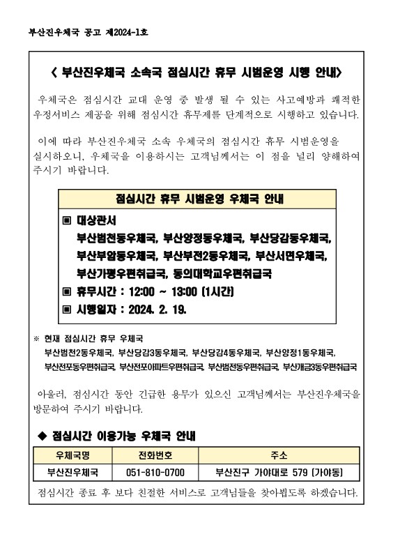 부산진우체국 소속국 점심시간 휴무 시범운영 시행 안내
우체국은 점심시간 교대 운영 중 발생 될 수 있는 사고 예방과 쾌적한 우정서비스 제공을 위해 점심시간 휴무제를 단계적으로 시행하고 있습니다. 이에 따라 부산진우체국 소속 우체국의 점심시간 휴무 시범운영을 실시하오니, 우체국을 이용하시는 고객님께서는 이 점을 널리 양해하여 주시기 바랍니다. 점심시간 휴무 시범운영 우체국 안내 대상관서 : 부산범천동우체국, 부산양정동우체국, 부산당감동우체국, 부산부암동우체국, 부산부전2동우체국, 부산서면우체국, 부산가평우편취급국, 동의대학교우편취급곡 휴무시간 : 12:00~13:00(1시간) 시행일자 : 2024.2. 19. 현재 점심시간 휴무 우체국 : 부산범천2동우체국, 부산당감3동우체국, 부산부산당감4동우체국. 부산양정1동우체국, 부산전포동우편취급국, 부산전포아파트우편취급국, 부산범전동우편취급국, 부산개금3동우편취급곡 아울러 점심시간 동안 긴급한 용무가 있으신 고객님께서는 부산진우체국을 방문하여 주시기 바랍니다. 점심시간 이용가능 우체국 안내 우체국명 : 부산진우체국 전화번호 : 051-810-0700 주소 : 부산진구 가야대로 579(가야동) 점심시간 종료 후 보다 친절한 서비스로 고객님들을 찾아뵙도록 하겠습니다.