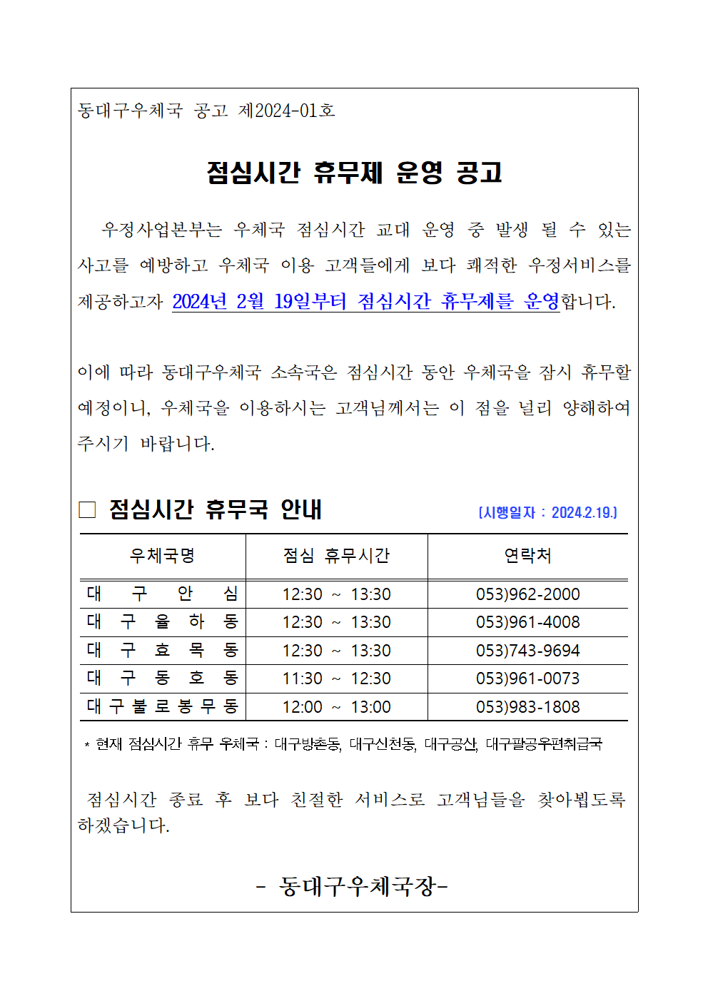 동대구우체국 공고 제2024-01호

점심시간 휴무제 운영 공고

   우정사업본부는 우체국 점심시간 교대 운영 중 발생 될 수 있는 사고를 예방하고 우체국 이용 고객들에게 보다 쾌적한 우정서비스를 제공하고자 2024년 2월 19일부터 점심시간 휴무제를 운영합니다. 

이에 따라 동대구우체국 소속국은 점심시간 동안 우체국을 잠시 휴무할 예정이니, 우체국을 이용하시는 고객님께서는 이 점을 널리 양해하여 주시기 바랍니다. 

□ 점심시간 휴무국 안내               (시행일자 : 2024.2.19.)
표

 * 현재 점심시간 휴무 우체국 : 대구방촌동, 대구신천동, 대구공산, 대구팔공우편취급국

 점심시간 종료 후 보다 친절한 서비스로 고객님들을 찾아뵙도록 하겠습니다.

- 동대구우체국장-