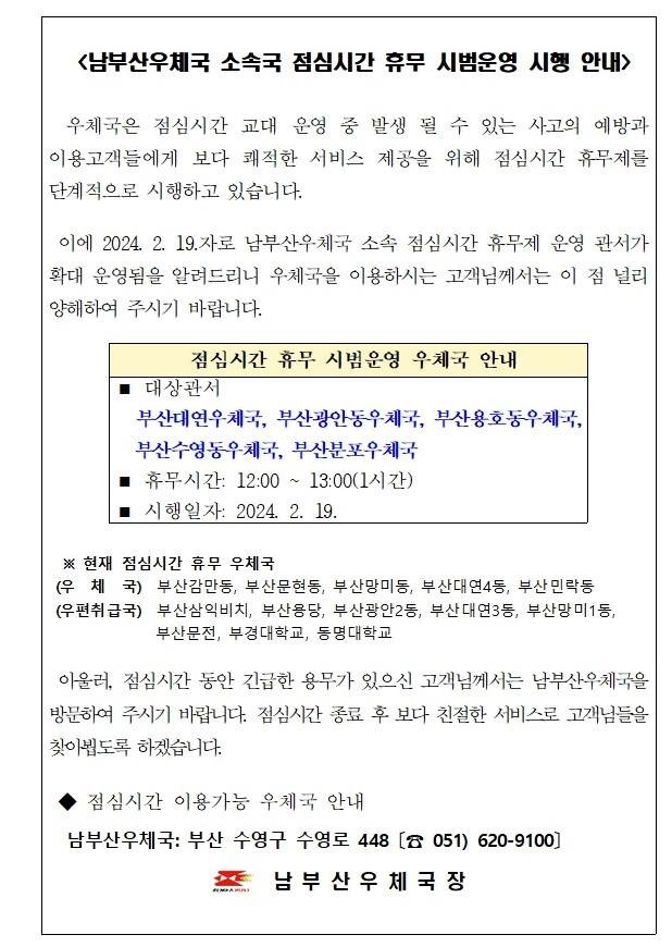 <남부산우체국 소속국 점심시간 휴무 시범운영 시행 안내 />

  우체국은 점심시간 교대 운영 중 발생 될 수 있는 사고의 예방과  이용고객들에게 보다 쾌적한 서비스 제공을 위해 점심시간 휴무제를 단계적으로 시행하고 있습니다.

 이에 2024. 2. 19.자로 남부산우체국 소속 점심시간 휴무제 운영 관서가 확대 운영됨을 알려드리니 우체국을 이용하시는 고객님께서는 이 점 널리 양해하여 주시기 바랍니다.

 점심시간 휴무 시범운영 우체국 안내
◼ 대상관서
  부산대연우체국, 부산광안동우체국, 부산용호동우체국,  부산수영동우체국, 부산분포우체국
◼ 휴무시간: 12:00 ~ 13:00(1시간)
◼ 시행일자: 2024. 2. 19.

 
  ※ 현재 점심시간 휴무 우체국
 (우  체  국)  부산감만동, 부산문현동, 부산망미동, 부산대연4동, 부산민락동
 (우편취급국)  부산삼익비치, 부산용당, 부산광안2동, 부산대연3동, 부산망미1동,  부산문전, 부경대학교, 동명대학교
                 
 아울러, 점심시간 동안 긴급한 용무가 있으신 고객님께서는 남부산우체국을 방문하여 주시기 바랍니다. 점심시간 종료 후 보다 친절한 서비스로 고객님들을 찾아뵙도록 하겠습니다. 

 ◆ 점심시간 이용가능 우체국 안내 
  남부산우체국: 부산 수영구 수영로 448 〔☎ 051) 620-9100〕                             남 부 산 우 체 국 장
