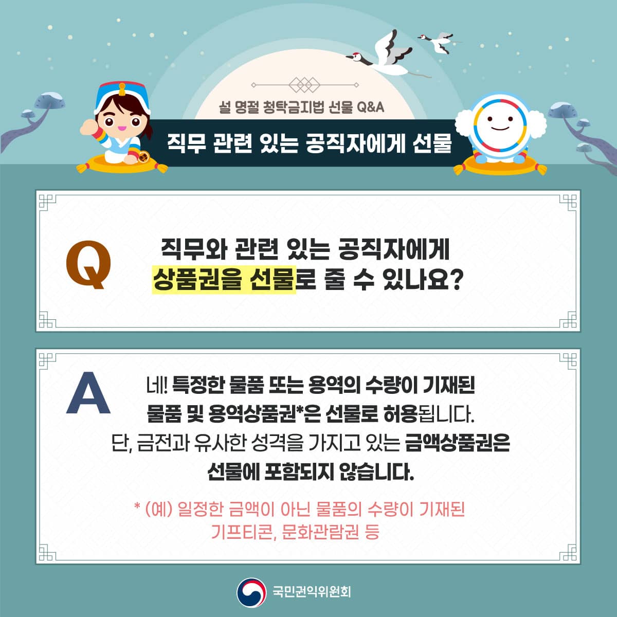 설 명절 청탁금지법 선물 Q&A
직무 관련 있는 공직자에게 선물
직무와 관련있는 공직자에게 상품권을 선물로 줄 수 있나요?
네! 특정한 물품 또는 용역의 수량이 기재된 물품 및 용역상품권*은 선물로 허용됩니다.
단, 금전과 유사한 성격을 가지고 있는 금액상품권은 선물에 포함되지 않습니다.
*(예) 일정한 금액이 아닌 물품의 수량이 기재된 기프티콘, 문화관람권 등
국민권익위원회