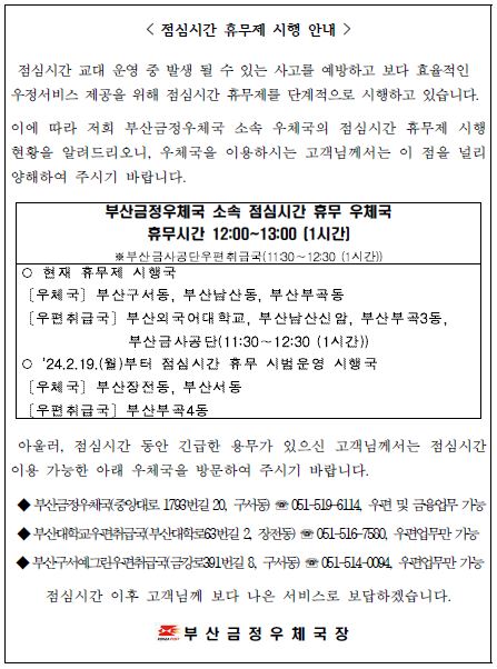 점심시간 휴무제 시행 안내
점심시간 교대 운영 중 발생 될 수 있는 사고를 예방하고 보다 효율적인 우정서비스 제공을 위해 점심시간 휴무제를 단계적으로 시행하고 있습니다.
이에 따라 저희 부산금정우체국 소속 우체국의 점심기나 휴무제 시행 현황을 알려드리오니, 우체국을 이용하시는 고객님께서는 이 점을 널리 양해하여 주시기 바랍니다.
부산금정우체국 소속 점심시간 휴무 우체국
휴무시간 12:00~13:00 [1시간]
*부산금사공단우편취급국(11:30~12:30(1시간))
*현재 휴무제 시행국
[우체국] 부산구서동, 부산남산동, 부산부곡동
[우편취급국] 부산외국어대학교, 부산남산신암, 부산부곡3동, 부산금사공단(11:30~12:30(1시간))
* 2024.2.19.(월)부터 점심시간 휴무 시범운영 시행국 
[우체국] 부산장전동, 부산서동 
[우편취급국] 부산부곡4동 

아울러, 점심시간 동안 긴급한 용무가 있으신 고객님께서는 이용 가능한 아래 우체국을 방문하여 주시기 바랍니다. 
*부산금정우체국(중앙대로1793번길20, 구서동) 
*051-519-6114, 우편 및 금융업무 가능 
*부산대학교우편취급국(부산대학로63번길2, 장전동) 
*051-516-7580, 우편업무만 
*부산구서예그린우편취급국(금강로391번길8, 구서동) 
*051-514-0094, 우편업무만

점심시간 이후 고객님께 보다 나은 서비스로 보답하겠습니다. 
부산금정우체국장
