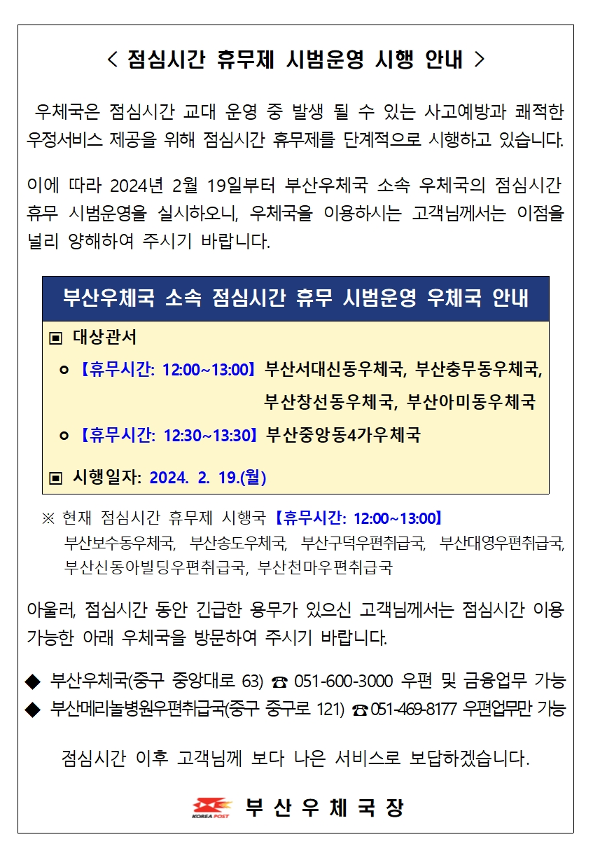 < 점심시간 휴무제 시범운영 시행 안내  />

 우체국은 점심시간 교대 운영 중 발생 될 수 있는 사고예방과 쾌적한 우정서비스 제공을 위해 점심시간 휴무제를 단계적으로 시행하고 있습니다.

이에 따라 2024년 2월 19일부터 부산우체국 소속 우체국의 점심시간 
휴무 시범운영을 실시하오니, 우체국을 이용하시는 고객님께서는 이점을 널리 양해하여 주시기 바랍니다.


부산우체국 소속 점심시간 휴무 시범운영 우체국 안내
▣ 대상관서
 ㅇ 【휴무시간: 12:00~13:00】 부산서대신동우체국, 부산충무동우체국,
                            부산창선동우체국, 부산아미동우체국
 ㅇ 【휴무시간: 12:30~13:30】 부산중앙동4가우체국

▣ 시행일자: 2024. 2. 19.(월)

 
  ※ 현재 점심시간 휴무제 시행국 【휴무시간: 12:00~13:00】
     부산보수동우체국, 부산송도우체국, 부산구덕우편취급국, 부산대영우편취급국,        부산신동아빌딩우편취급국, 부산천마우편취급국

아울러, 점심시간 동안 긴급한 용무가 있으신 고객님께서는 점심시간 이용 가능한 아래 우체국을 방문하여 주시기 바랍니다.

◆ 부산우체국(중구 중앙대로 63) ☎ 051-600-3000 우편 및 금융업무 가능
◆ 부산메리놀병원우편취급국(중구 중구로 121) ☎ 051-469-8177 우편업무만 가능

점심시간 이후 고객님께 보다 나은 서비스로 보답하겠습니다.