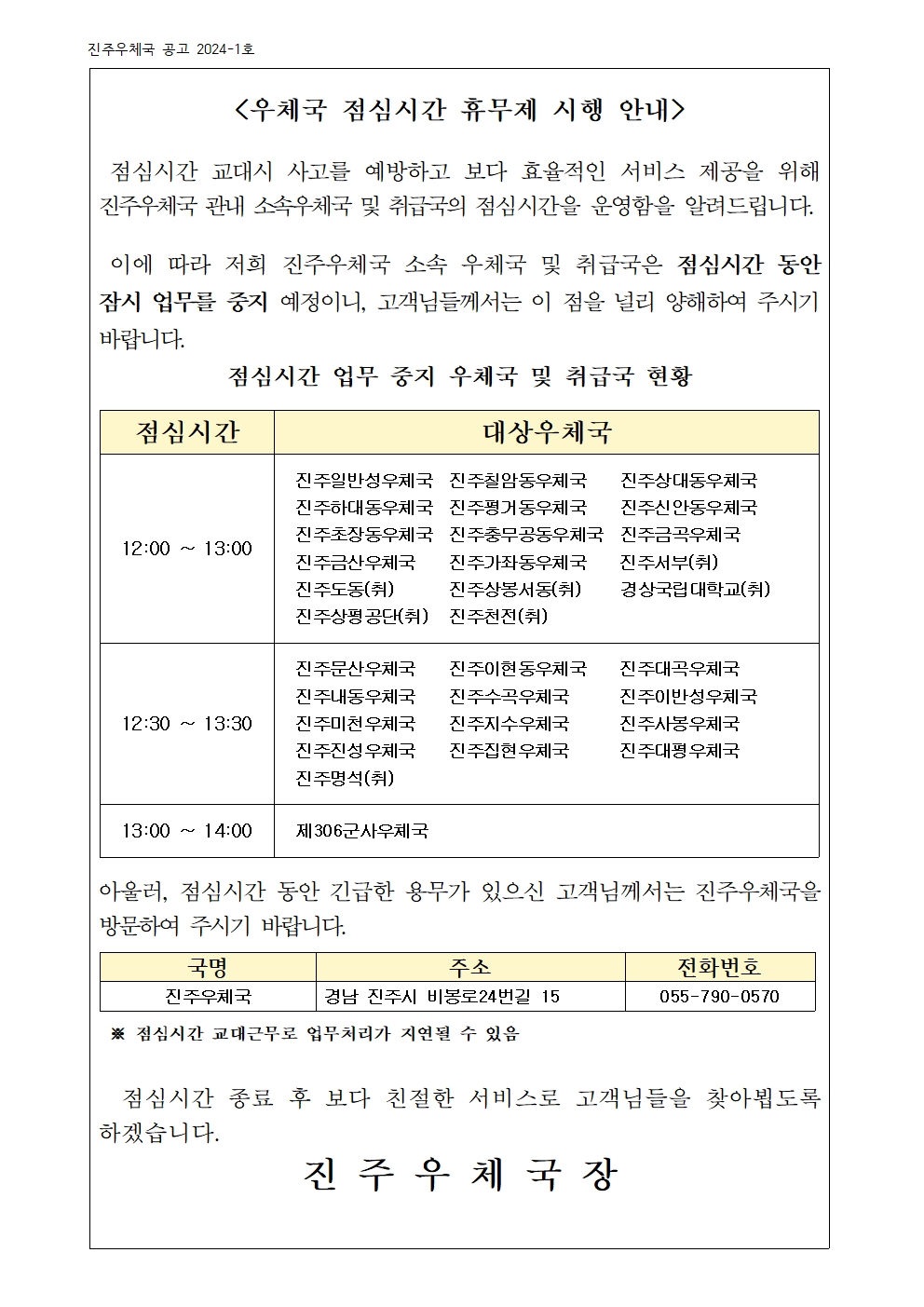 <우체국 점심시간 휴무제 시행 안내 />

 점심시간 교대시 사고를 예방하고 보다 효율적인 서비스 제공을 위해  진주우체국 관내 소속우체국 및 취급국의 점심시간을 운영함을 알려드립니다.

 이에 따라 저희 진주우체국 소속 우체국 및 취급국은 점심시간 동안 잠시 업무를 중지 예정이니, 고객님들께서는 이 점을 널리 양해하여 주시기 바랍니다. 
점심시간 업무 중지 우체국 및 취급국 현황

점심시간
대상우체국
12:00 ~ 13:00
진주일반성우체국  진주칠암동우체국    진주상대동우체국
진주하대동우체국  진주평거동우체국    진주신안동우체국
진주초장동우체국  진주충무공동우체국  진주금곡우체국
진주금산우체국    진주가좌동우체국    진주서부(취)          진주도동(취)       진주상봉서동(취)     경상국립대학교(취)
진주상평공단(취)   진주천전(취)
12:30 ~ 13:30
진주문산우체국    진주이현동우체국    진주대곡우체국
진주내동우체국    진주수곡우체국      진주이반성우체국
진주미천우체국    진주지수우체국      진주사봉우체국
진주진성우체국    진주집현우체국      진주대평우체국
진주명석(취) 
13:00 ~ 14:00 
제306군사우체국


아울러, 점심시간 동안 긴급한 용무가 있으신 고객님께서는 진주우체국을 방문하여 주시기 바랍니다.

국명
주소
전화번호
진주우체국
경남 진주시 비봉로24번길 15
055-790-0570

 ※ 점심시간 교대근무로 업무처리가 지연될 수 있음
                      
  점심시간 종료 후 보다 친절한 서비스로 고객님들을 찾아뵙도록 하겠습니다. 
진 주 우 체 국 장