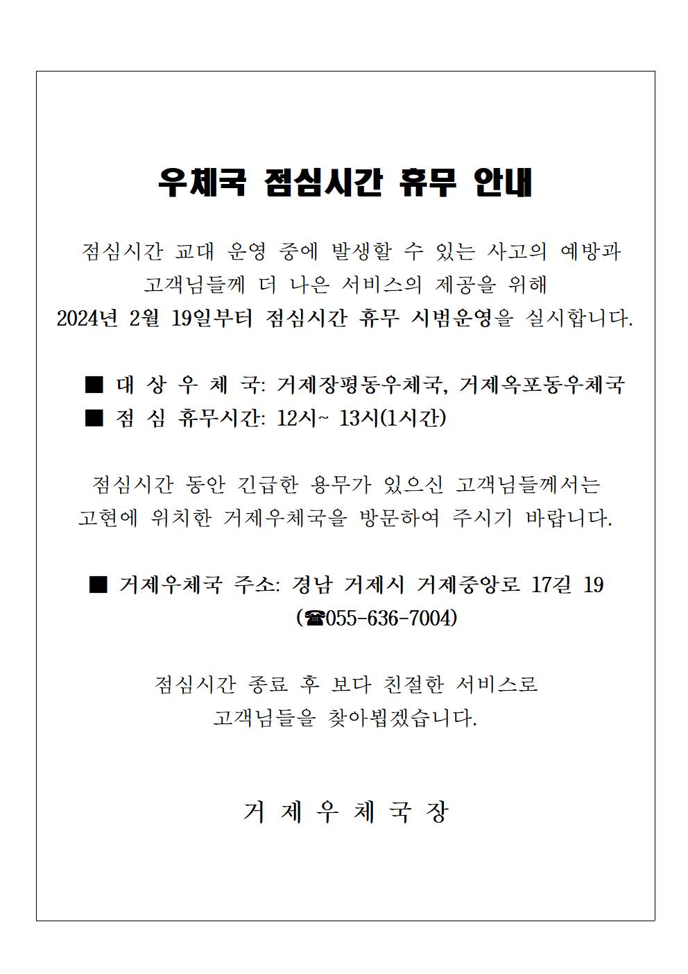 우체국 점심시간 휴무 안내
 
점심시간 교대 운영 중에 발생할 수 있는 사고의 예방과 고객님들께 더 나은 서비스의 제공을 위해 2024년 2월 19일부터 점심시간 휴무 시범운영을 실시합니다.

대상우체국: 거제장평동우체국, 거제옥포동우체국
점심휴무시간: 12시~13시(1시간)

점심시간동안 긴급한 용무가 있으신 고객님들께서는 고현에 위치한 거제우체국을 방문하여 주시기 바랍니다. 

거제우체국 주소: 경남 거제시 거제중앙로 17길 19(055-636-7004)

점심시간 종료 후 보다 친절한 서비스로 고객님들을 찾아뵙겠습니다.

거제우체국장

