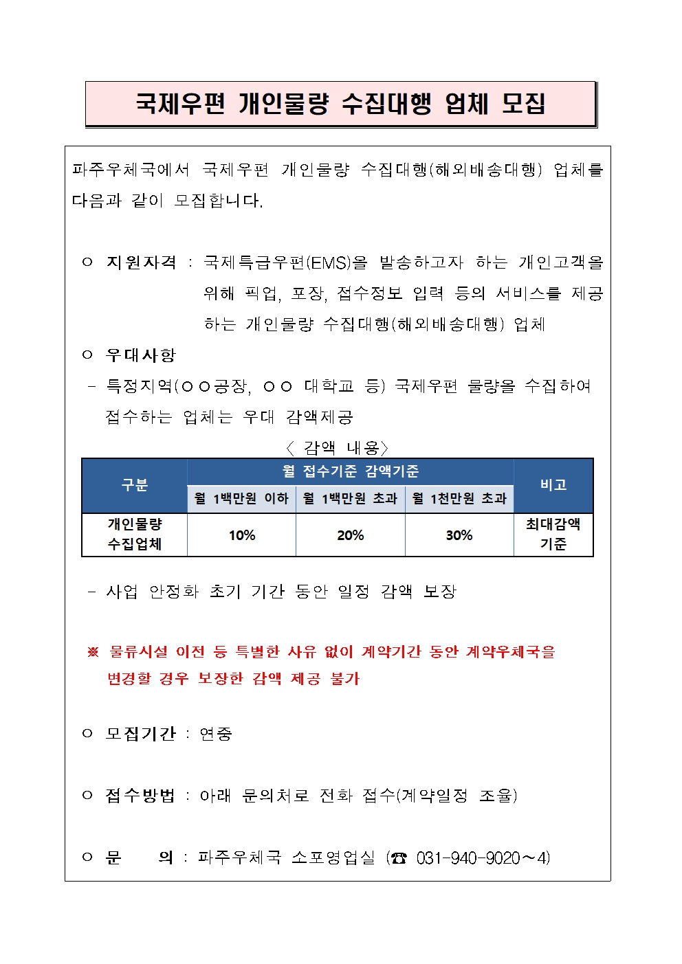 파주우체국에서 국제우편 개인물량 수집대행(해외배송대행) 업체를 다음과 같이 모집합니다.

 ㅇ 지원자격 : 국제특급우편(EMS)을 발송하고자 하는 개인고객을 위해 픽업, 포장, 접수정보 입력 등의 서비스를 제공하는 개인물량 수집대행(해외배송대행) 업체
 ㅇ 우대사항
  - 특정지역(○○공장, ○○ 대학교 등) 국제우편 물량을 수집하여
    접수하는 업체는 우대 감액제공  

구분
월 접수기준 감액기준
비고
월 1백만원 이하
월 1백만원 초과
월 1천만원 초과
개인물량
수집업체
10%
20%
30%
최대감액 기준
〈 감액 내용〉
                                       
  - 사업 안정화 초기 기간 동안 일정 감액 보장
   
  ※ 물류시설 이전 등 특별한 사유 없이 계약기간 동안 계약우체국을 
     변경할 경우 보장한 감액 제공 불가

 ㅇ 모집기간 : 연중

 ㅇ 접수방법 : 아래 문의처로 전화 접수(계약일정 조율)

 ㅇ 문    의 : 파주우체국 소포영업실 (☎ 031-940-9020∼4)