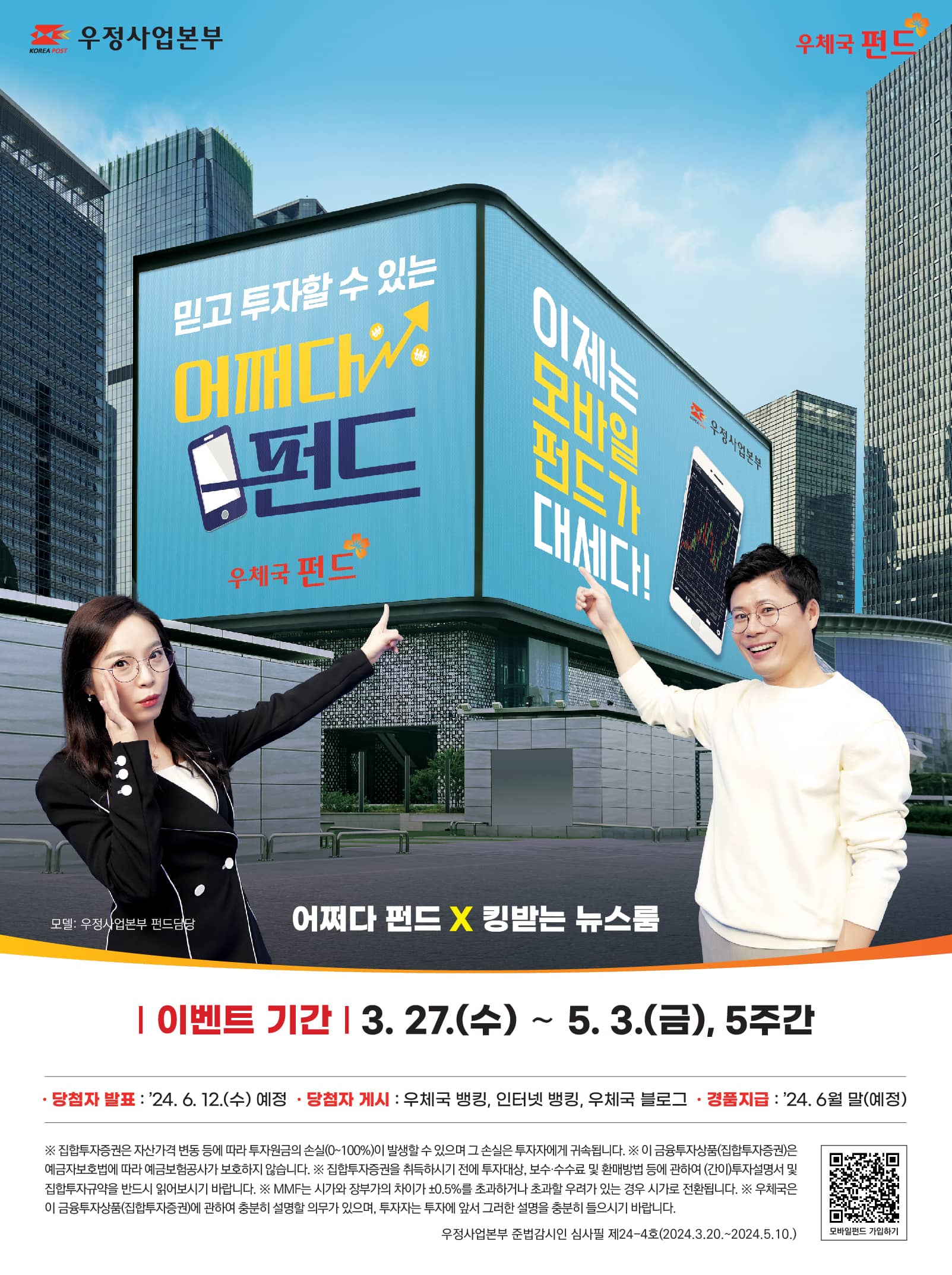 KOREA POST 우정사업본부
우체국 펀드
믿고 투자할 수 있는 어쩌다 펀드
이제는 모바일 펀드가 대세다!
모델: 우정사업본부 펀드 담당
어쩌다 펀드 x 킹받는 뉴스룸
이벤트 기간: 2024. 3. 27. (수) ! 5. 3. (금), 5주간
당첨자 발표: 2024. 6. 12. (수) 예정
당첨자 게시: 우체국 뱅킹, 인터넷 뱅킹, 우체국 블로그
경품지금: 2024. 6월 말(예정)
※ 집합투자증권은 자산가격 변동 등에 따라 투자원금의 손실(0~100%)이 발생할 수 있으며 그 손실은 투자자에게 귀속됩니다.
※이 금융투자상품(집합투자증권)은 예금자보호법에 따라 예금보험공사가 보호하지 않습니다.
※집합투자증권을 취득하시기 전에 투자대상, 보수·수수료 및 환매방법 등에 관하여 (간이)투자설명서 및 집합투자규약을 반드시 읽어보시기 바랍니다.
※MMF는 시가와 장부가의 차이가 ±0.5%를 초과하거나 초과할 우려가 있는 경우 시가로 전환됩니다.
※우체국은 이 금융투자상품(집합투자증권)에 관하여 충분히 설명할 의무가 있으며, 투자자는 투자에 앞서 그러한 설명을 충분히 들으시기 바랍니다.
우정사업본부 준법감시인 심사필 제24-4호(2024.3.20. ~ 2024. 5. 10.)