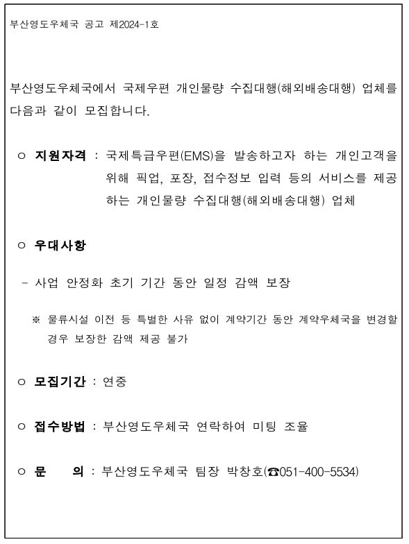 부산영도우체국 공고 제2024-1호
부산영도우체국에서 국제우편 개인물량 수집대행(해외배송대행) 업체를 다음과 같이 모집합니다.
지원자격: 국제특급우편(EMS)을 발송하고자 하는 개인고객을 위해 픽업, 포장, 접수정보 입력 등의 서비스를 제공하는 개인물량 수집대행(해외배송대행) 업체
우대사항
- 사업 안정화 초기 기간 동안 일정 감액 보장
* 물류시설 이전 등 특별한 사유 없이 계약기간 동안 계약우체국을 변경할 경우 보장한 감액 제공 불가
모집기간: 연중
접수방법: 부산영도우체국 연락하여 미팅 조율
문의: 부산영도우체국 팀장 박창호(051-400-5534)

