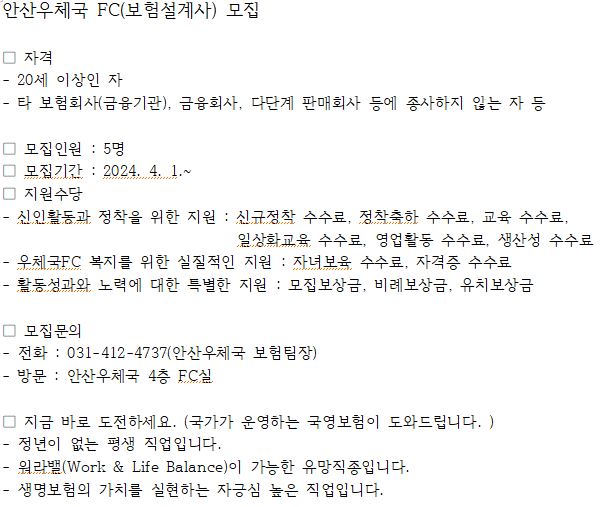 안산우체국 FC(보험설계사) 모집

ㅁ 자격
  - 20세 이상인 자
  - 타 보험회사(금융기관), 금융회사, 다단계 판매회사 등에 종사하 
    지 않는 자 등
ㅁ 모집인원 : 5명
ㅁ 모집기간 : 2024.4.1.~
ㅁ 지원수당
 - 신인활동 정착을 위한 지원 : 신규정착 수수료, 정착축하 수수료, 
    일상화교육 수수료, 영업활동 수수료, 생산성 수수료
 - 우체국 FC 복지를 위한 실질적인 지원 : 자녀보육 수수료, 자 
   격증 수수료
- 활동성과와 노력에 대한 특별한 지원 : 모집보상금, 비례보상 
  금, 유치보상금