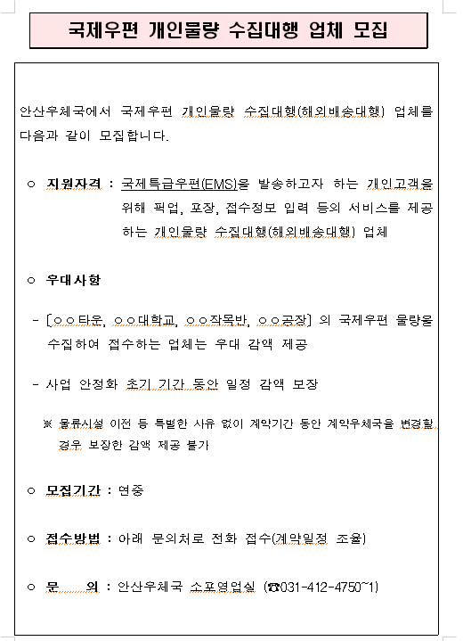 안산우체국에서 국제우편 개인물량 수집대행(해외배송대행) 업체를 다음과 같이 모집합니다.

ㅇ 지원자격 : 국제특급우편(EMS)을 발송하고자 하는 개인고객을 위해 픽업, 포장, 접수정보 입력 등의 서비스를 제공하는 개인물량 수집대행(해외배송대행)업체

ㅇ 우대사항
 -[ㅇㅇ타운, ㅇㅇ대학교, ㅇㅇ작목반, ㅇㅇ공장]의 국제우편 물량을 수집하여 접수하는 업체는 우대 감액 제공
 - 사업 안정화 초기 기간 동안 일정 감액 보장
  ※ 물류시설 이전 등 특별한 사유 없이 계약기간 동안 계약우체국을 변경할 경우 보장한 감액 제공 불가

ㅇ 모집기간 : 연중

ㅇ 접수방법 : 아래 문의처로 전화 접수(계약일정 조율)

ㅇ 문의 : 안산우체국 소포영업실(☎031-412-4750~1)