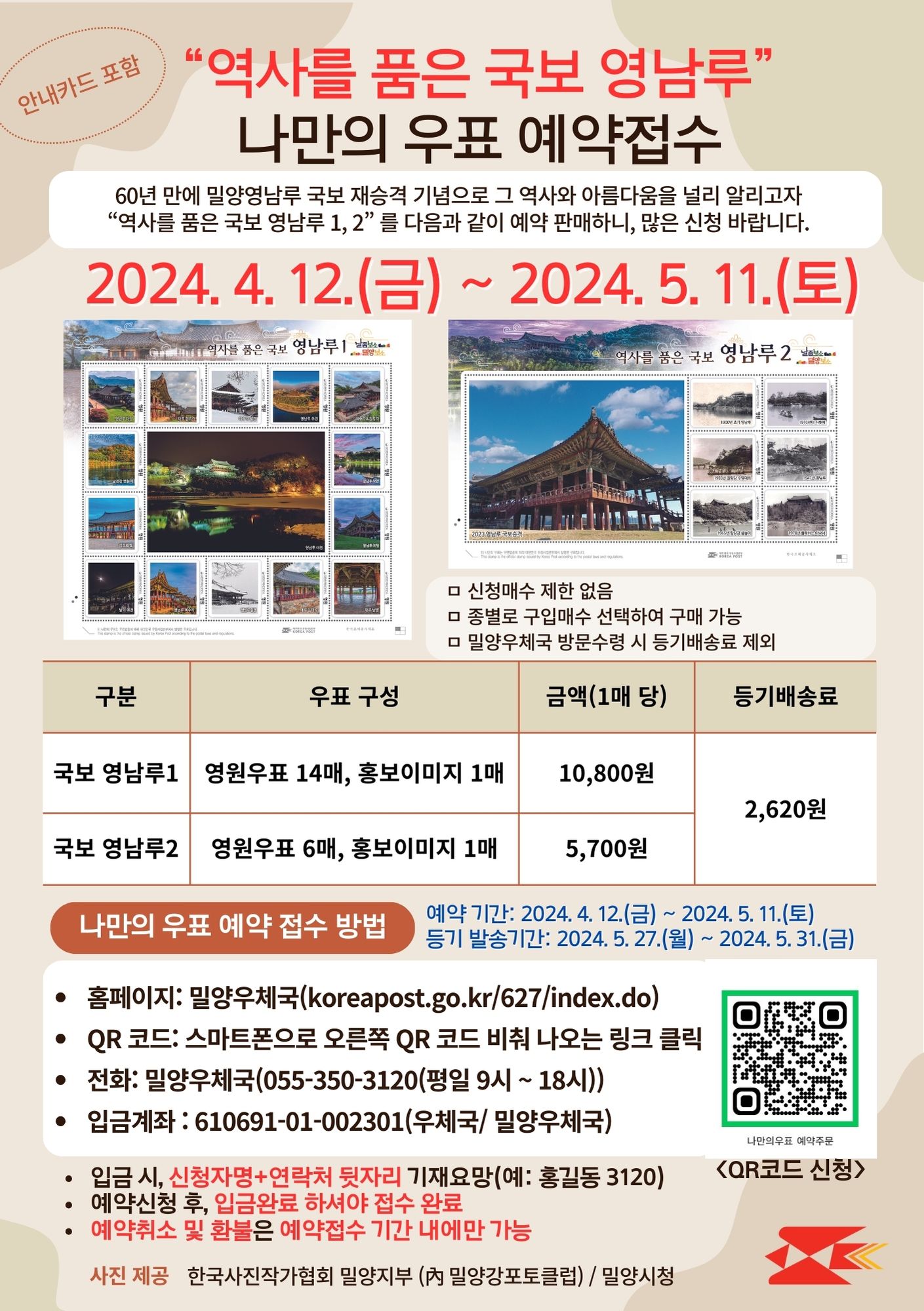 경남 밀양우체국은 60년 만에 밀양영남루 국보 재승격 기념으로 
그 역사와 아름다움을 널리 알리고자 「역사를 품은 국보 영남루 1, 2」 나만의 우표 예약판매를 실시합니다. 

「역사를 품은 국보, 영남루 1」 은 
한국사진작가협회의 밀양지부(內 밀양강포토클럽) 사진작가 10인이 영남루의 아름다움을 담은 사진들로 제작하였고, 

「역사를 품은 국보, 영남루 2」 는 
밀양시의 협조를 받아 1910년대부터 현재 영남루의 모습까지 한 시트에 담았습니다. 

많은 신청바랍니다. 감사합니다. 


□ 예약신청 접수기간: 2024. 4.12.(금) ~　2024. 5.11.(토) 

□ 등기발송기간: 2024. 5. 27.(월) ~ 2024. 5.31.(금) 

□ 신청방법 
     QR 코드 링크 신청서 작성   https://forms.gle/uVuR6YsKS5JGjwfE8   
     또는 전화 접수   ☎ 밀양우체국 055-350-3120 (평일 9시~18시) 


□ 입금계좌: 우체국 610691-01-002301(예금주: 밀양우체국)
※ 입금 시, 신청자명+연락처 뒷자리 기재 요망(예: 홍길동 2301) 
※ 예약신청 후, 입금완료 하셔야 접수 완료
※ 예약취소 및 환불은 예약접수 기간 내에만 가능 


