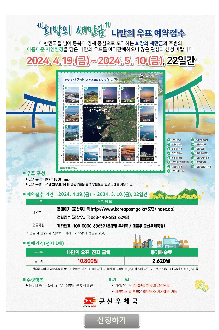 "희망의 새만금" 나만의 우표 예약 접수

대한민국을 넘어 동북아 경제 중심으로 도약하는 희망의 새만금과 주변의
아름다운 자연환경을 담은 나만의 우표를 예약판매하오니 많은 관심과 신청 바랍니다.

2024.4.19.(금) ~ 2024.5.10.(금), 22일간

희망의 새만금. 전북특별자치도의 동반자              [새만금개발청]
① 새만금개발청 ② 장자도 유채꽃 ③ 만경대교 야경 ④ 고군산 은하수 ⑤ 동진대교 일출
⑥ 새만금 동서남북교차로 ⑦ 고군산도 설경 ⑧ 새만금 위성지도 ⑨ 만경강 하류습지 ⑩ 가력배수갑문
⑪ 새만금산단 ⑫ 선유도 해수욕장 ⑬ 새만금간척박물관 ⑭ 선유도의 일몰 ⑮ 새만금 산업단지 야경

 ■ 우표 구성
  ▶ 전지규격 : 197*180(mm)
  ▶ 전지구성 : 각 영원우표 14매(영원우표는 규격 우편요금 인상 시에도 사용 가능)

 ■ 예약접수 기간: 2024.4.19.(금) ~ 2024.5.10.(금), 22일간
구분           신청방법
예약접수    홈페이지(군산우체국 http://www.koreapost.go.kr/573/index.do)
                 전화접수(군산우체국 063-440-6121, 6298)
입금계좌    계좌번호 : 100-0000-68659 (은행명: 우체국 / 예금주 :  군산우체국장)
                 ※ 입금 시, 신청자명 + 연락처 뒷자리 기재 요망(예, 홍길동1234)

 ■ 판매가격(전지 1매)
구분        "나만의 우표"전지금액       등기배송료
금액                 10,800원                  2,620원
※ 군산우체국에서 방문수령시 등기배송료는 제외
※ 1매 구입 시(배송료 포함) : 13,420, 2매 구입 시 : 24,220원, 3매 구입 시 : 35,020원 

 ■수령방법
 ▶ 등기배송 : 2024.5.22.(수) 부터 순차적 배송
 
 ■기타
 ▶ 예약접수 후 입금완료 하셔야 접수완료
 ▶ 예약취소 및 환불은 예약접수 기간에만 가능

군산우체국

[신청하기]

