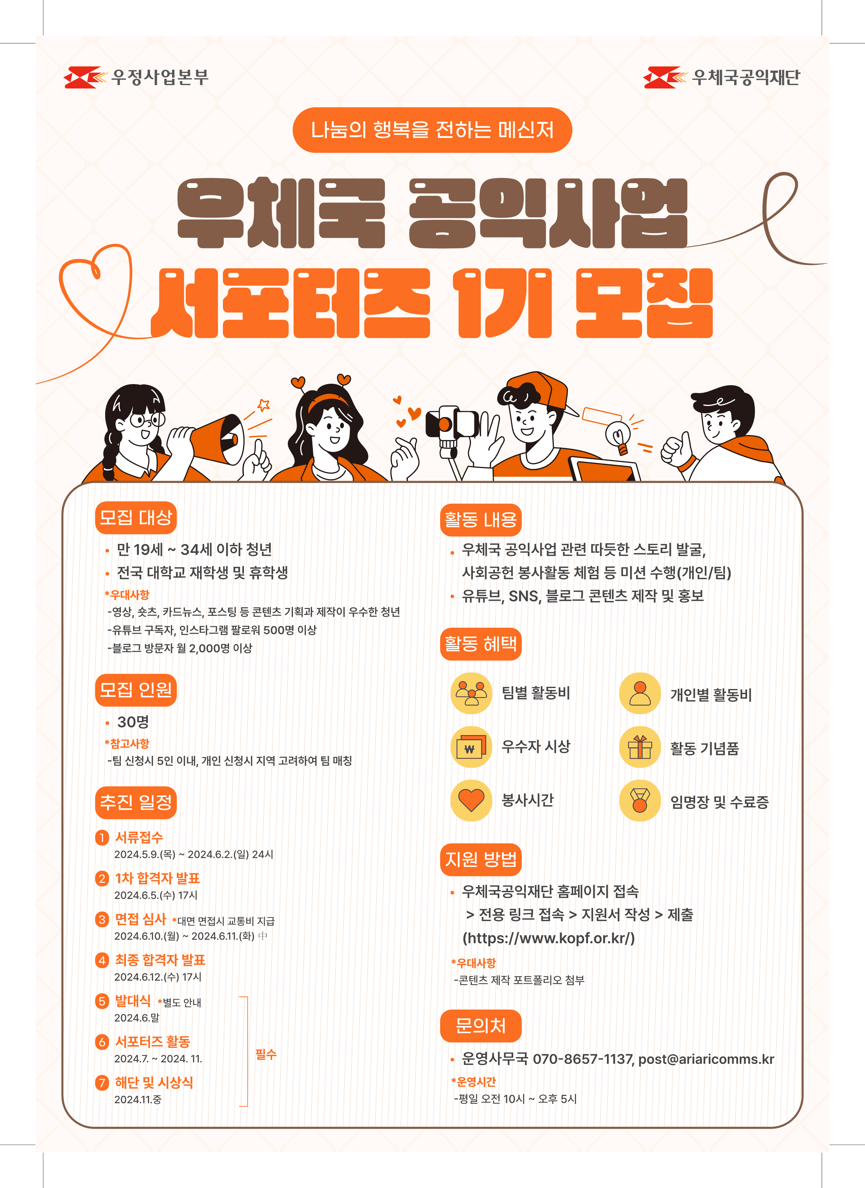 우정사업본부 우체국공익재단

나눔의 행복을 전하는 메신저
우체국 공익사업 서포터즈 1기 모집

모집 대상
만 19세 ~ 34세 이하 청년
전국 대학교 재학생 및 휴학생
*우대사항
-영상, 숏츠, 카드뉴스, 포스팅 등 콘텐츠 기획과 제작이 우수한 청년
-유튜브 구독자, 인스타그램 팔로워 500명 이상
-블로그 방문자 월 2,000명 이상

활동 내용
우체국 공익사업 관련 따듯한 스토리 발굴,
사회공헌 봉사활동 체험 등 미션 수행(개인/팀)
유튜브, SNS, 블로그 콘텐츠 제작 및 홍보



지원 방법
우체국공익재단 홈페이지 접속  /> 전용 링크 접속 > 지원서 작성 > 제출
(https://www.kopf.or.kr/)
*우대사항
-콘텐츠 제작 포트폴리오 첨부

문의처
운영사무국 070-8657-1137, post@ariaricomms.kr
*운영시간
-평일 오전 10시 ~ 오후 5시

모집 인원
30명
*참고사항
-팀 신청시 5인 이내, 개인 신청시 지역 고려하여 팀 매칭

활동 혜택
팀별 활동비 
개인별 활동비
우수자 시상 
활동 기념품
봉사시간 
임명장 및 수료증

추진 일정 
1.서류접수
2024.5.9.(목) ~ 2024.6.2.(일) 24시

2.1차 합격자 발표
2024.6.5.(수) 17시

3.면접 심사
*대면 면접시 교통비 지급
2024.6.10.(월) ~ 2024.6.11.(화) 中

4.최종 합격자 발표
2024.6.12.(수) 17시

5.발대식(필수)
*별도 안내
2024.6.말

6.서포터즈 활동(필수)
2024.7. ~ 2024. 11.

7.해단 및 시상식(필수)
2024.11.중