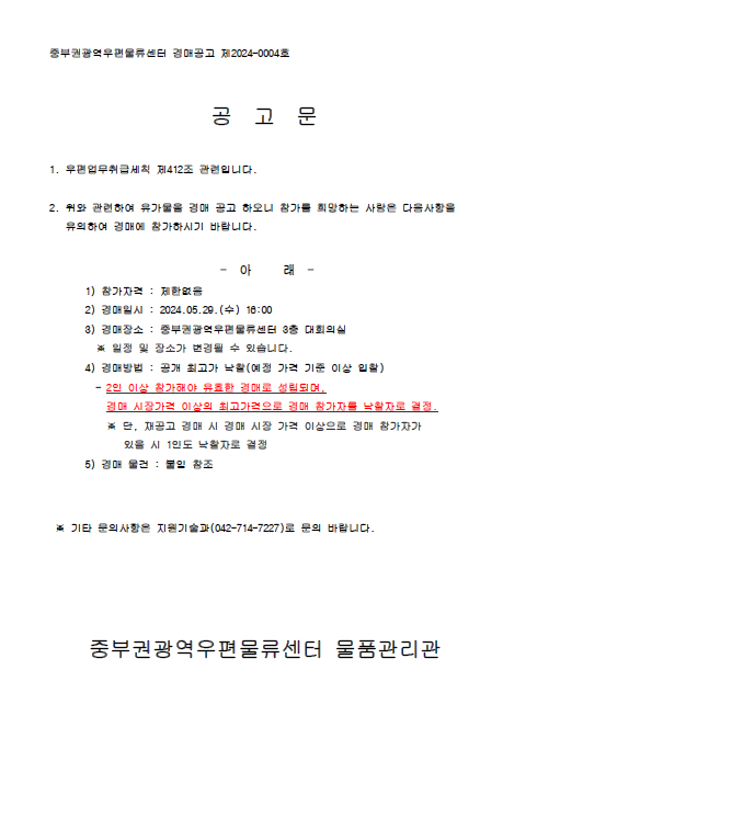 중부권광역우편물류센터 경매공고 제2024-0004호

공 고 문

1. 우편업무취급세칙 제412조 관련입니다.

2. 위와 관련하여 유가물을 경매 공고 하오나 참가를 희망하는 
    사람은 다음사항을 유의하여 경매에 참가하시기 바랍니다.

- 아 래 -

1) 참가자격: 제한없음
2) 경매일시: 2024.05.29.(수) 16:00
3) 경매장소: 중부권광역우편물류센터 3층 대회의실
    *일정 및 장소가 변경될 수 있습니다.
4) 경매방법: 공개 최고가 낙찰(예정 가격 기준 이상 입찰)
     - 2인 이상 참가해야 유효한 경매로 성립되며, 경매 
   시장가격 이상의 최고가격으로 경매 참가자를 낙찰자로 결정
     *단, 재공고 경매 시 경매 시장가격 이상으로 경매 참가자가 
       있을 시 1인도 낙찰자로 결정
5) 경매 물건: 붙임 참조

*기타 문의사항은 지원기술과(042-714-7227)로 문의 바랍니다.

중부권광역우편물류센터 물품관리관