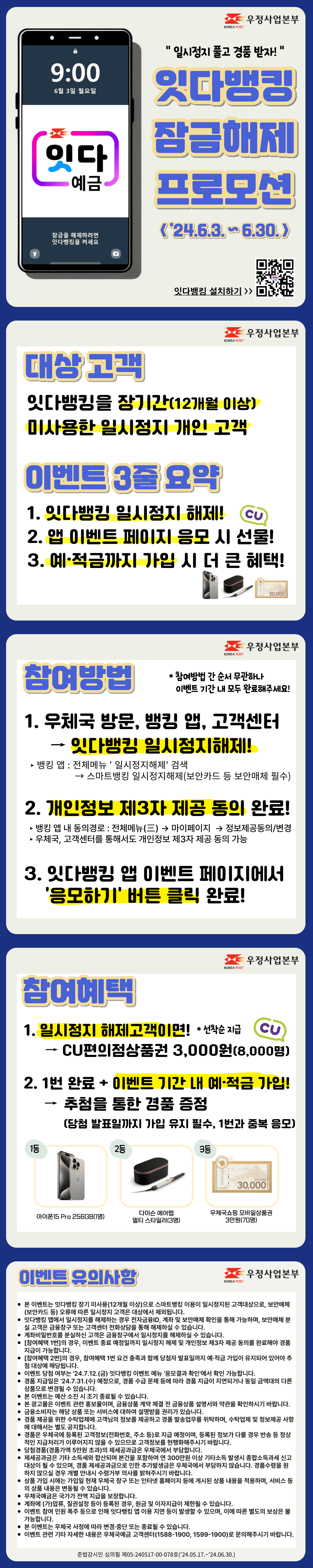 일시정지 풀고 경품받자!
잇다뱅킹 잠금해제 프로모션(2024년 6월 3일부터 6월 30일까지)

대상고객
잇다뱅킹을 장기간(12개월 이상) 미사용한 일시정지 개인 고객

이벤트 3줄 요약
1. 잇다뱅킹 일시정지 해제
2. 앱 이벤트 페이지 응모시 선물
3. 예적금까지 가입 시 더 큰 혜택

참여방법
1. 우체국방문, 뱅킹 앱, 고객센터에서 잇다뱅킹 일시정지해제
뱅킹 앱에서 일시정지해제는 전체메뉴에서 일시정지해제를 검색하여 스마트뱅킹 일시정지해제 메뉴에서 이용 가능하며, 보안카드 등 보안매체가 필요합니다.
2. 개인정보 제3자 제공 동의 완료
뱅킹 앱 내 동의경로는 전체메뉴, 마이페이지, 정보제공동의/변경에서 가능합니다.
우체국, 고객센터를 통해서도 개인정보 제3자 제공 동의가 가능합니다.
3. 잇다뱅킹 앱 이벤트 페이지에서 응모하기 버튼 클릭 완료

참여방법간 순서 무관하나 이벤트 기간 내에 모두 완료해주세요.

참여혜택
1. 일시정지 해제고객이면 선착순 CU편의점상품권 3000원을 8,000명에게 제공
2. 1번을 완료하고 이벤트 기간 내 예적금 가입 시 추첨을 통한 경품 증정
단, 당첨 발표일까지 가입 유지 필수이며 1번과 중복 응모됩니다.

1등은 아이폰15Pro 256GB 1명, 2등은 다이슨 에어랩 멀티 스타일러 3명, 3등은 우체국쇼핑 모바일상품권 3만원 70명입니다.

이벤트 유의사항
본 이벤트는 잇다뱅킹 장기 미사용(12개월 이상)으로 스마트뱅킹 이용이 일시정지된 고객대상으로, 보안매체(보안카드 등) 오류에 따른 일시정지 고객은 대상에서 제외됩니다.
잇다뱅킹 앱에서 일시정지를 해제하는 경우 전자금융ID, 계좌 및 보안매체 확인을 통해 가능하며, 보안매체 분실 고객은 금융창구 또는 고객센터 전화상담을 통해 해제하실 수 있습니다.
계좌비밀번호를 분실하신 고객은 금융창구에서 일시정지를 해제하실 수 있습니다.
[참여혜택 1번]의 경우, 이벤트 종료 예정일까지 일시정지 해제 및 개인정보 제3자 제공 동의를 완료해야 경품 지급이 가능합니다.
[참여혜택 2번]의 경우, 참여혜택 1번 요건 충족과 함께 당첨자 발표일까지 예·적금 가입이 유지되어 있어야 추첨 대상에 해당됩니다.
이벤트 당첨 여부는 24.7.12.(금) 잇다뱅킹 이벤트 메뉴 응모결과 확인에서 확인 가능합니다.
경품 지급일은 24.7.31.(수) 예정으로, 경품 수급 문제 등에 따라 경품 지급이 지연되거나 동일 금액대의 다른 상품으로 변경될 수 있습니다.
본 이벤트는 예산 소진 시 조기 종료될 수 있습니다.
본 광고물은 이벤트 관련 홍보물이며, 금융상품 계약 체결 전 금융상품 설명서와 약관을 확인하시기 바랍니다.
금융소비자는 해당 상품 또는 서비스에 대하여 설명받을 권리가 있습니다.
경품 제공을 위한 수탁업체에 고객님의 정보를 제공하고 경품 발송업무를 위탁하며, 수탁업체 및 정보제공 사항에 대해서는 별도 공지합니다.
경품은 우체국에 등록된 고객정보(전화번호, 주소 등)로 지급 예정이며, 등록된 정보가 다를 경우 반송 등 정상적인 지급처리가 이루어지지 않을 수 있으므로 고객정보를 현행화해주시기 바랍니다.
당첨경품(경품가액 5만원 초과)의 제세공과금은 우체국에서 부담합니다.
제세공과금은 기타 소득세와 합산되며 본건을 포함하여 연 300만원 이상 기타소득 발생시 종합소득과세 신고대상이 될 수 있으며, 경품 제세공과금으로 인한 추가발생금은 우체국에서 부담하지 않습니다. 경품수령을 원하지 않으실 경우 개별 안내시 수령거부 의사를 밝혀주시기 바랍니다.
상품 가입 시에는 가입일 현재 우체국 창구 또는 인터넷 홈페이지 등에 게시된 상품 내용을 적용하며, 서비스 등의 상품 내용은 변동될 수 있습니다.
우체국예금은 국가가 전액 지급을 보장합니다.
계좌에 (가)압류, 질권설정 등이 등록된 경우, 원금 및 이자지급이 제한될 수 있습니다.
이벤트 참여 인원 폭주 등으로 인해 잇다뱅킹 앱 이용 지연 등이 발생할 수 있으며, 이에 따른 별도의 보상은 불가능합니다.
본 이벤트는 우체국 사정에 따라 변경·중단 또는 종료될 수 있습니다.
이벤트 관련 기타 자세한 내용은 우체국예금 고객센터(1588-1900, 1599-1900)로 문의해주시기 바랍니다.

준법감시인 심의필 제05-240517-00-078호(24.05.17.~24.06.30.)