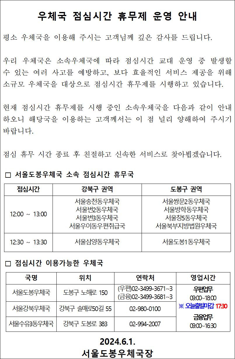 우체국 점심시간 휴무제 운영 안내

평소 우체국을 이용해 주시는 고객님께 깊은 감사를 드립니다.

우리 우체국은 소속우체국에 따라 점심시간 교대 운영 중 발생할 수 있는 여러 사고를 예방하고, 보다 효율적인 서비스 제공을 위해 소규모 우체국을 대상으로 점심시간 휴무제를 시행하고 있습니다.

현재 점심시간 휴무제를 시행 중인 소속우체국을 다음과 같이 안내하오니 해당국을 이용하는 고객께서는 이 점 널리 양해하여 주시기 바랍니다.

점심 휴무 시간 종료 후 친절하고 신속한 서비스로 찾아뵙겠습니다.

□ 서울도봉우체국 소속 점심시간 휴무국

12:00 ~ 13:00 서울송천동우체국
서울번2동우체국
서울번3동우체국
서울우이동우편취급국
서울쌍문2동우체국
서울방학동우체국
서울창5동우체국
서울북부지방법원우체국

12:30 ~ 13:30
서울삼양동우체국
서울도봉1동우체국

□ 점심시간 이용가능한 우체국
서울도봉우체국
도봉구 노해로 150
(우편)02-3499-3671~3
(금융)02-3499-3681~3

서울강북우체국
강북구 솔매로50길 55
02-980-0100

서울수유3동우체국
강북구 도봉로 383
02-994-2007

우편업무
09:00~18:00
※ 오늘출발마감 17:30

금융업무
09:00~16:30

2024.6.1.
서울도봉우체국장