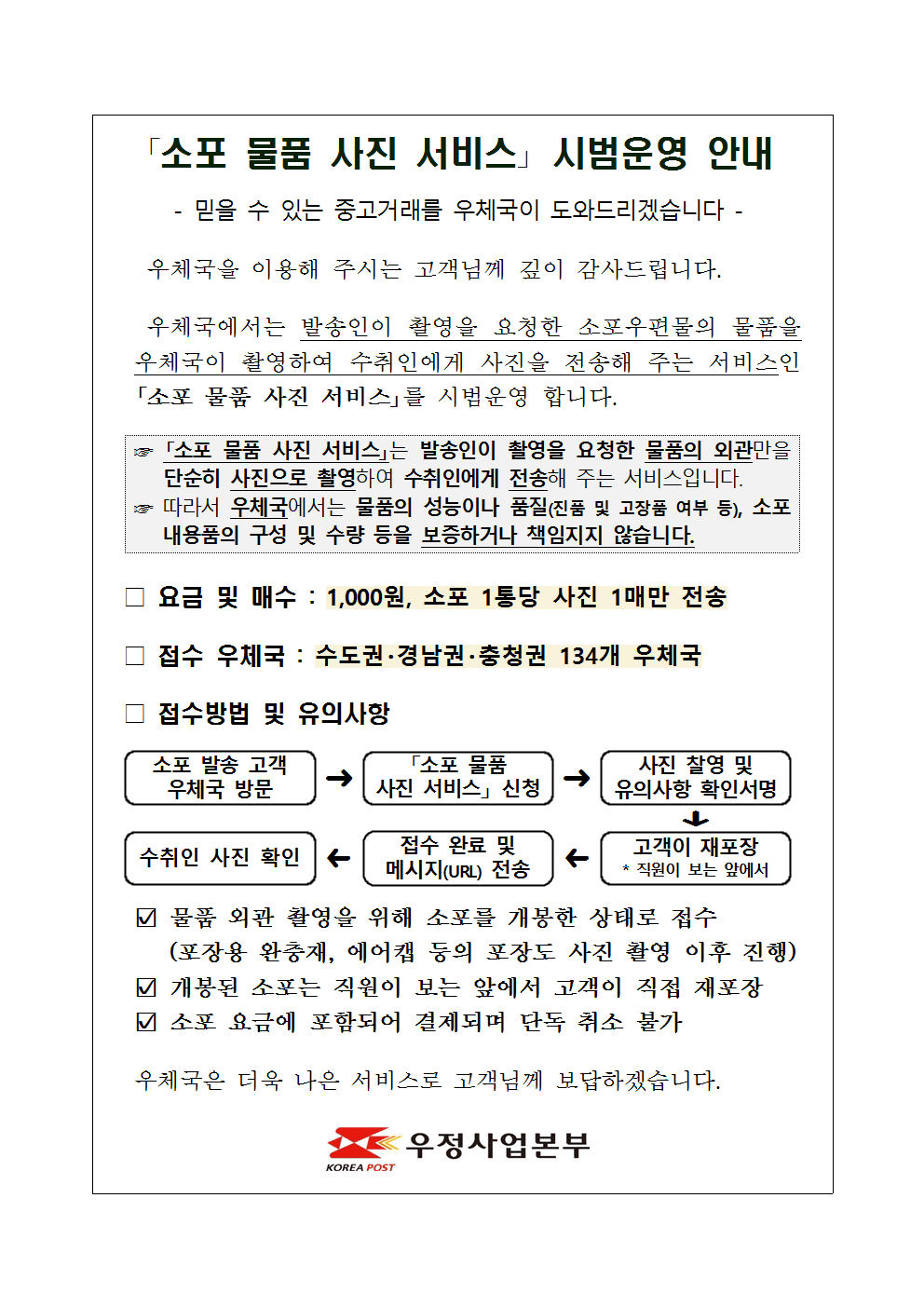 「소포 물품 사진 서비스」 시범운영 안내

- 믿을 수 있는 중고거래를 우체국이 도와드리겠습니다 -

우체국을 이용해 주시는 고객님께 깊이 감사드립니다.
우체국에서는 발송인이 촬영을 요청한 소포우편물의 물품을 우체국이 촬영하여 수취인에게 사진을 전송해 주는 서비스인 「소포 물품 사진 서비스」를 시범운영 합니다.

☞ 「소포 물품 사진 서비스」는 발송인이 촬영을 요청한 물품의 외관만을 단순히 사진으로 촬영하여 수취인에게 전송해 주는 서비스입니다.
☞ 따라서 우체국에서는 물품의 성능이나 품질(진품 및 고장품 여부 등), 소포 내용품의 구성 및 수량 등을 보증하거나 책임지지 않습니다.

□ 요금 및 매수 : 1,000원, 소포 1통당 사진 1매만 전송

□ 접수 우체국 : 수도권·경남권·충청권 134개 우체국

□ 접수방법 및 유의사항
 o 소포 발송 고객 우체국 방문 → 「소포 물품 사진 서비스」 신청 → 사진 찰영 및 유의사항 확인서명 → 고객이 재포장 * 직원이 보는 앞에서 → 접수 완료 및 메시지(URL) 전송 → 수취인 사진 확인
 o 물품 외관 촬영을 위해 소포를 개봉한 상태로 접수(포장용 완충재, 에어캡 등의 포장도 사진 촬영 이후 진행)
 o 개봉된 소포는 직원이 보는 앞에서 고객이 직접 재포장
 o 소포 요금에 포함되어 결제되며 단독 취소 불가

우체국은 더욱 나은 서비스로 고객님께 보답하겠습니다.

우정사업본부
