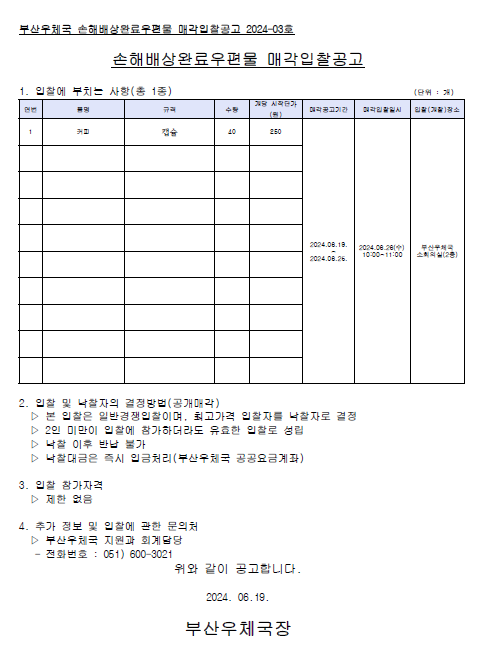 부산우체국 손해배상완료우편물 매각입찰공고 2024-03호
손해배상완료우편물 매각입찰공고
1. 입찰에 부치는 사랑 (총 1종)
품명 : 커피
규격 : 캡슐
수량 : 40
개당 시작단가 : 250원
매각공고기간 : 2024.06.19.~2024.06.25.
매각입찰일시 : 2024.06.26.(수) 10:00 ~ 11:00
입찰(개찰)장소 : 부산우체국 소회의실 (2층)

2. 입찰 및 낙찰자의 결정방법(공개매각)
1) 본 입찰은 일반경쟁입찰이며, 최고가격 입찰자를 낙찰자로 결정
2) 2인 미만이 입찰에 참가하더라도 유효한 입찰로 성립
3) 낙찰 이후 반납 불가
4) 낙찰대금은 즉시 입금처이(부산우체국 공공요금계좌)

3. 입찰 참가자격 : 제한없음

4. 추가 정보 및 입찰에 관한 문의처
 /> 부산우체국 지원과 회계담당 (051-600-3021)

위와 같이 공고합니다.
2024.06.19.
부산우체국장




